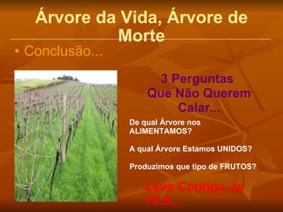 Árvore da Vida, Árvore de Morte Conclusão... De qual Árvore nos ALIMENTAMOS? A qual Árvore Estamos UNIDOS? Produzimos que tipo de FRUTOS? 3 Perguntas  Que Não Querem Calar... Leve Contigo Jo 15.5... 