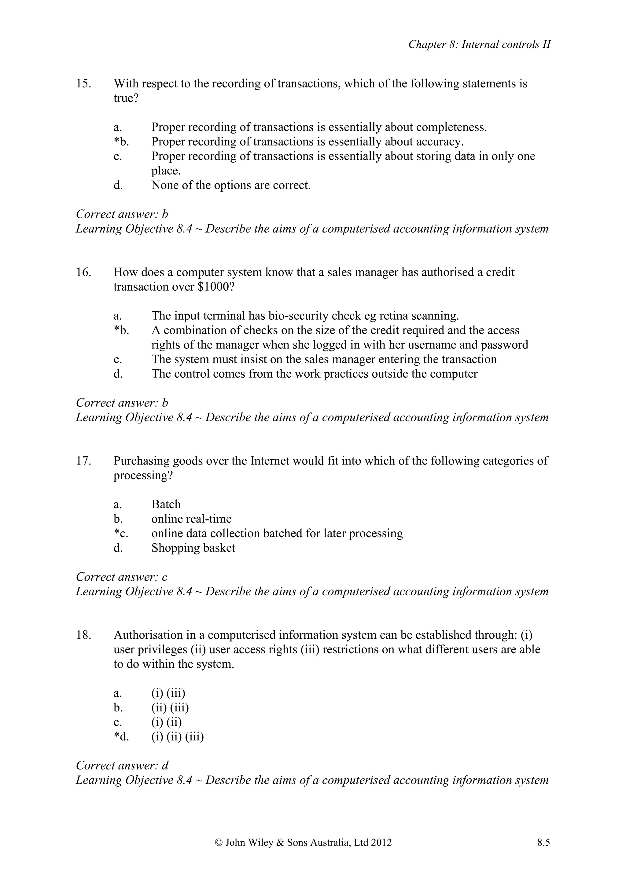 Chapter 8: Internal controls II
© John Wiley & Sons Australia, Ltd 2012 8.5
15. With respect to the recording of transactions, which of the following statements is
true?
a. Proper recording of transactions is essentially about completeness.
*b. Proper recording of transactions is essentially about accuracy.
c. Proper recording of transactions is essentially about storing data in only one
place.
d. None of the options are correct.
Correct answer: b
Learning Objective 8.4 ~ Describe the aims of a computerised accounting information system
16. How does a computer system know that a sales manager has authorised a credit
transaction over $1000?
a. The input terminal has bio-security check eg retina scanning.
*b. A combination of checks on the size of the credit required and the access
rights of the manager when she logged in with her username and password
c. The system must insist on the sales manager entering the transaction
d. The control comes from the work practices outside the computer
Correct answer: b
Learning Objective 8.4 ~ Describe the aims of a computerised accounting information system
17. Purchasing goods over the Internet would fit into which of the following categories of
processing?
a. Batch
b. online real-time
*c. online data collection batched for later processing
d. Shopping basket
Correct answer: c
Learning Objective 8.4 ~ Describe the aims of a computerised accounting information system
18. Authorisation in a computerised information system can be established through: (i)
user privileges (ii) user access rights (iii) restrictions on what different users are able
to do within the system.
a. (i) (iii)
b. (ii) (iii)
c. (i) (ii)
*d. (i) (ii) (iii)
Correct answer: d
Learning Objective 8.4 ~ Describe the aims of a computerised accounting information system
 
