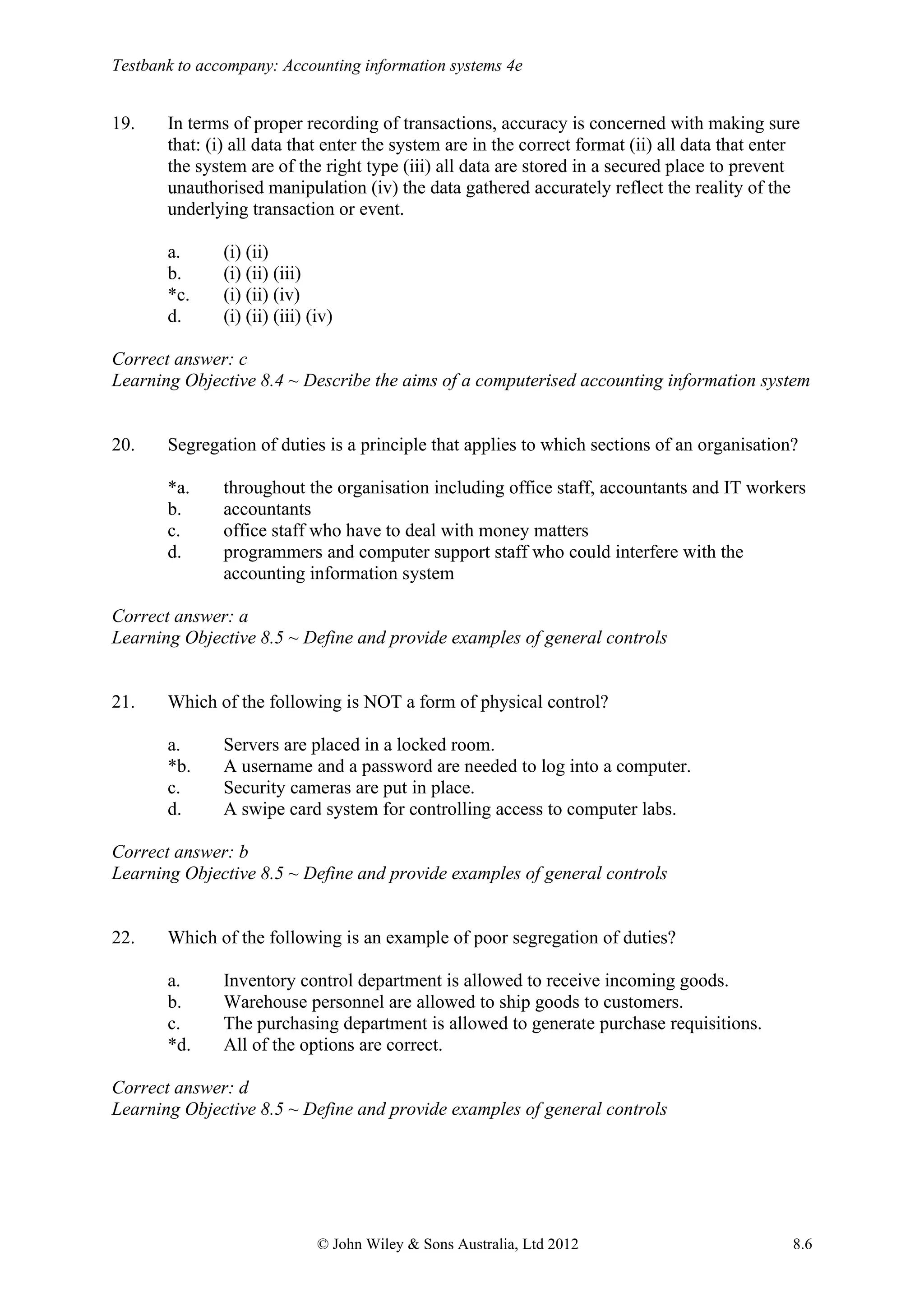 Testbank to accompany: Accounting information systems 4e
© John Wiley & Sons Australia, Ltd 2012 8.6
19. In terms of proper recording of transactions, accuracy is concerned with making sure
that: (i) all data that enter the system are in the correct format (ii) all data that enter
the system are of the right type (iii) all data are stored in a secured place to prevent
unauthorised manipulation (iv) the data gathered accurately reflect the reality of the
underlying transaction or event.
a. (i) (ii)
b. (i) (ii) (iii)
*c. (i) (ii) (iv)
d. (i) (ii) (iii) (iv)
Correct answer: c
Learning Objective 8.4 ~ Describe the aims of a computerised accounting information system
20. Segregation of duties is a principle that applies to which sections of an organisation?
*a. throughout the organisation including office staff, accountants and IT workers
b. accountants
c. office staff who have to deal with money matters
d. programmers and computer support staff who could interfere with the
accounting information system
Correct answer: a
Learning Objective 8.5 ~ Define and provide examples of general controls
21. Which of the following is NOT a form of physical control?
a. Servers are placed in a locked room.
*b. A username and a password are needed to log into a computer.
c. Security cameras are put in place.
d. A swipe card system for controlling access to computer labs.
Correct answer: b
Learning Objective 8.5 ~ Define and provide examples of general controls
22. Which of the following is an example of poor segregation of duties?
a. Inventory control department is allowed to receive incoming goods.
b. Warehouse personnel are allowed to ship goods to customers.
c. The purchasing department is allowed to generate purchase requisitions.
*d. All of the options are correct.
Correct answer: d
Learning Objective 8.5 ~ Define and provide examples of general controls
 