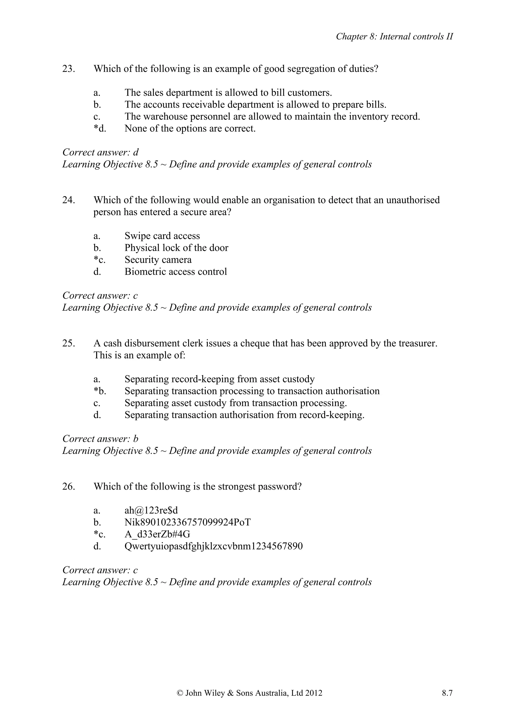 Chapter 8: Internal controls II
© John Wiley & Sons Australia, Ltd 2012 8.7
23. Which of the following is an example of good segregation of duties?
a. The sales department is allowed to bill customers.
b. The accounts receivable department is allowed to prepare bills.
c. The warehouse personnel are allowed to maintain the inventory record.
*d. None of the options are correct.
Correct answer: d
Learning Objective 8.5 ~ Define and provide examples of general controls
24. Which of the following would enable an organisation to detect that an unauthorised
person has entered a secure area?
a. Swipe card access
b. Physical lock of the door
*c. Security camera
d. Biometric access control
Correct answer: c
Learning Objective 8.5 ~ Define and provide examples of general controls
25. A cash disbursement clerk issues a cheque that has been approved by the treasurer.
This is an example of:
a. Separating record-keeping from asset custody
*b. Separating transaction processing to transaction authorisation
c. Separating asset custody from transaction processing.
d. Separating transaction authorisation from record-keeping.
Correct answer: b
Learning Objective 8.5 ~ Define and provide examples of general controls
26. Which of the following is the strongest password?
a. ah@123re$d
b. Nik890102336757099924PoT
*c. A_d33erZb#4G
d. Qwertyuiopasdfghjklzxcvbnm1234567890
Correct answer: c
Learning Objective 8.5 ~ Define and provide examples of general controls
 