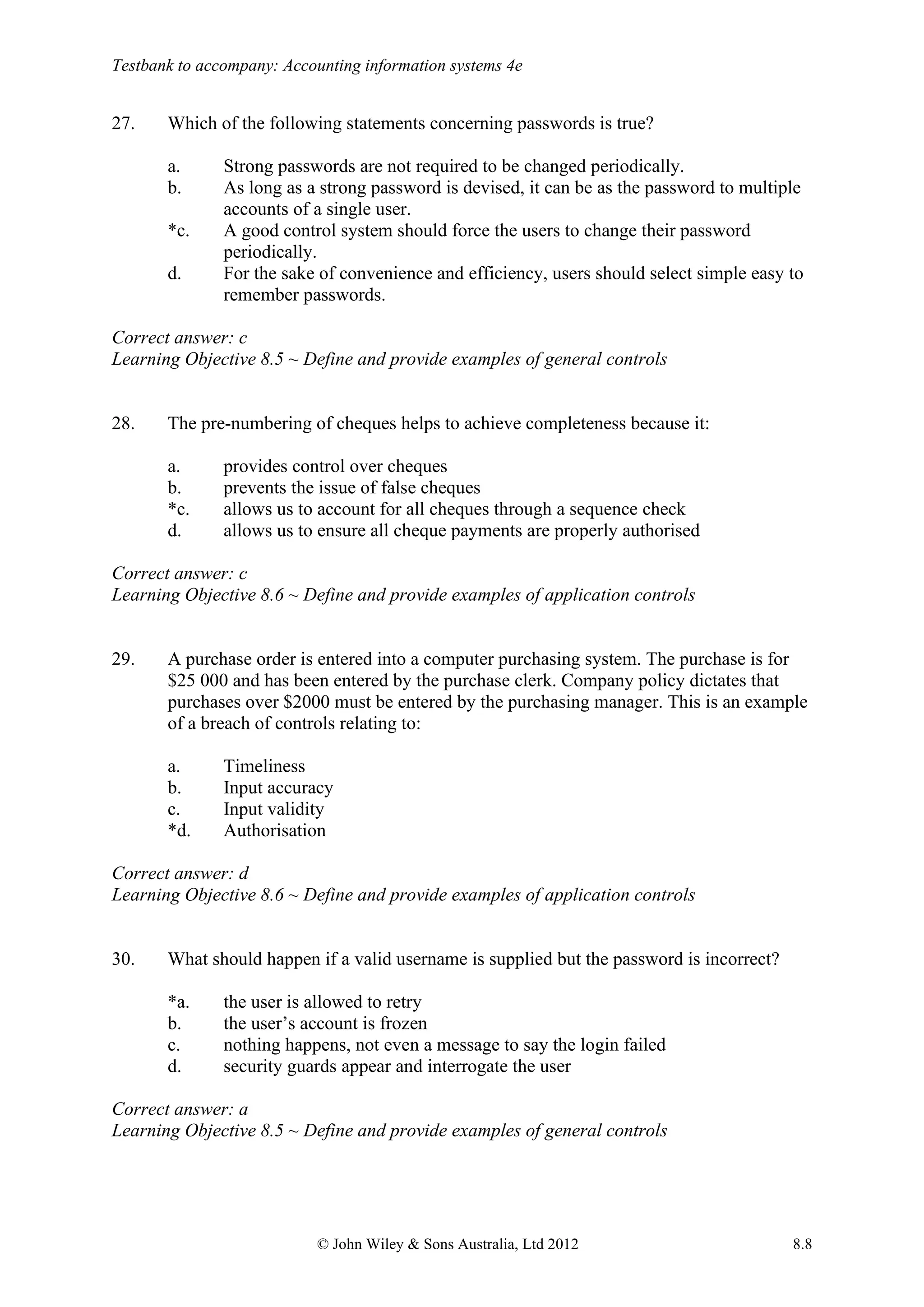 Testbank to accompany: Accounting information systems 4e
© John Wiley & Sons Australia, Ltd 2012 8.8
27. Which of the following statements concerning passwords is true?
a. Strong passwords are not required to be changed periodically.
b. As long as a strong password is devised, it can be as the password to multiple
accounts of a single user.
*c. A good control system should force the users to change their password
periodically.
d. For the sake of convenience and efficiency, users should select simple easy to
remember passwords.
Correct answer: c
Learning Objective 8.5 ~ Define and provide examples of general controls
28. The pre-numbering of cheques helps to achieve completeness because it:
a. provides control over cheques
b. prevents the issue of false cheques
*c. allows us to account for all cheques through a sequence check
d. allows us to ensure all cheque payments are properly authorised
Correct answer: c
Learning Objective 8.6 ~ Define and provide examples of application controls
29. A purchase order is entered into a computer purchasing system. The purchase is for
$25 000 and has been entered by the purchase clerk. Company policy dictates that
purchases over $2000 must be entered by the purchasing manager. This is an example
of a breach of controls relating to:
a. Timeliness
b. Input accuracy
c. Input validity
*d. Authorisation
Correct answer: d
Learning Objective 8.6 ~ Define and provide examples of application controls
30. What should happen if a valid username is supplied but the password is incorrect?
*a. the user is allowed to retry
b. the user’s account is frozen
c. nothing happens, not even a message to say the login failed
d. security guards appear and interrogate the user
Correct answer: a
Learning Objective 8.5 ~ Define and provide examples of general controls
 