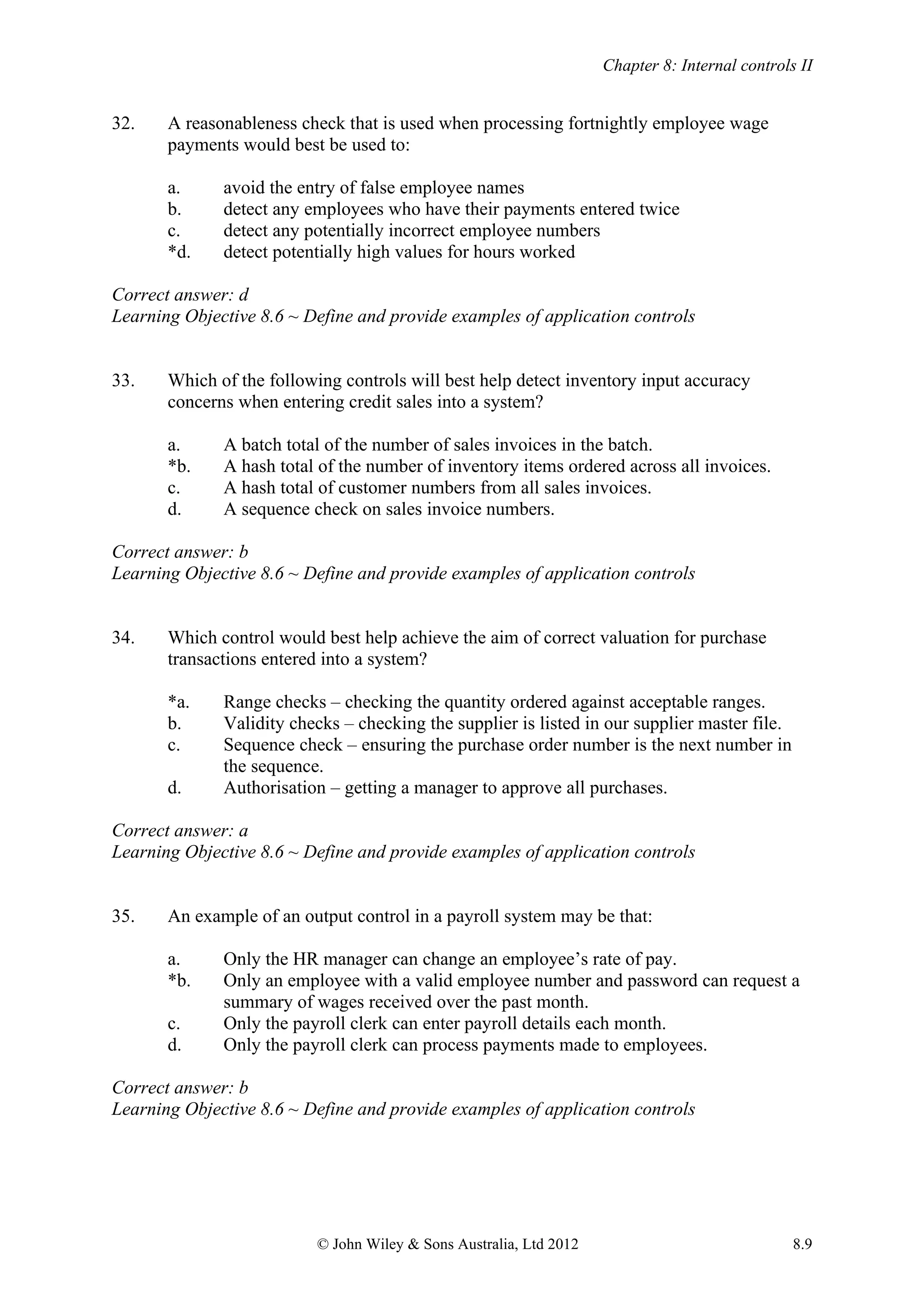 Chapter 8: Internal controls II
© John Wiley & Sons Australia, Ltd 2012 8.9
32. A reasonableness check that is used when processing fortnightly employee wage
payments would best be used to:
a. avoid the entry of false employee names
b. detect any employees who have their payments entered twice
c. detect any potentially incorrect employee numbers
*d. detect potentially high values for hours worked
Correct answer: d
Learning Objective 8.6 ~ Define and provide examples of application controls
33. Which of the following controls will best help detect inventory input accuracy
concerns when entering credit sales into a system?
a. A batch total of the number of sales invoices in the batch.
*b. A hash total of the number of inventory items ordered across all invoices.
c. A hash total of customer numbers from all sales invoices.
d. A sequence check on sales invoice numbers.
Correct answer: b
Learning Objective 8.6 ~ Define and provide examples of application controls
34. Which control would best help achieve the aim of correct valuation for purchase
transactions entered into a system?
*a. Range checks – checking the quantity ordered against acceptable ranges.
b. Validity checks – checking the supplier is listed in our supplier master file.
c. Sequence check – ensuring the purchase order number is the next number in
the sequence.
d. Authorisation – getting a manager to approve all purchases.
Correct answer: a
Learning Objective 8.6 ~ Define and provide examples of application controls
35. An example of an output control in a payroll system may be that:
a. Only the HR manager can change an employee’s rate of pay.
*b. Only an employee with a valid employee number and password can request a
summary of wages received over the past month.
c. Only the payroll clerk can enter payroll details each month.
d. Only the payroll clerk can process payments made to employees.
Correct answer: b
Learning Objective 8.6 ~ Define and provide examples of application controls
 