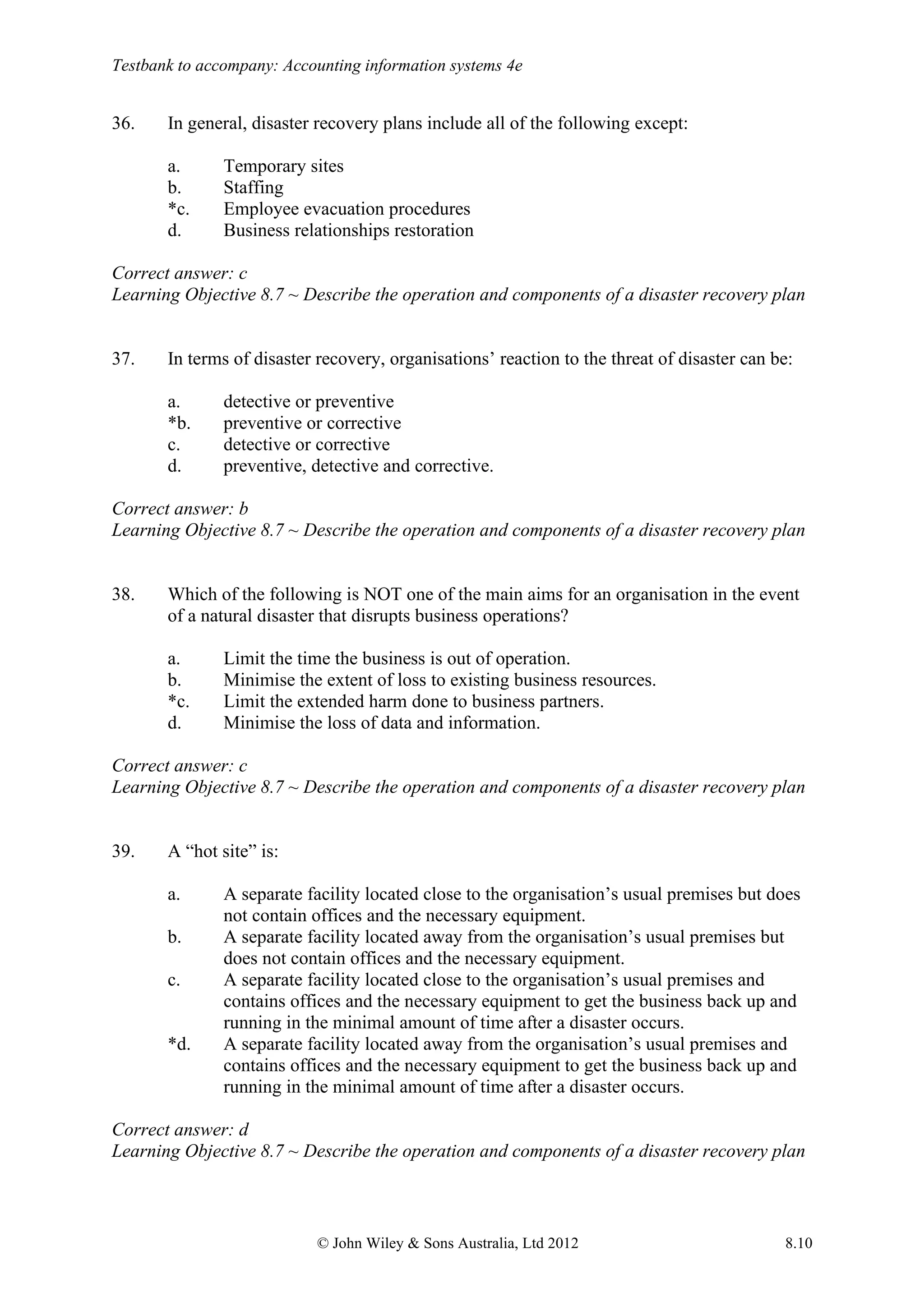 Testbank to accompany: Accounting information systems 4e
© John Wiley & Sons Australia, Ltd 2012 8.10
36. In general, disaster recovery plans include all of the following except:
a. Temporary sites
b. Staffing
*c. Employee evacuation procedures
d. Business relationships restoration
Correct answer: c
Learning Objective 8.7 ~ Describe the operation and components of a disaster recovery plan
37. In terms of disaster recovery, organisations’ reaction to the threat of disaster can be:
a. detective or preventive
*b. preventive or corrective
c. detective or corrective
d. preventive, detective and corrective.
Correct answer: b
Learning Objective 8.7 ~ Describe the operation and components of a disaster recovery plan
38. Which of the following is NOT one of the main aims for an organisation in the event
of a natural disaster that disrupts business operations?
a. Limit the time the business is out of operation.
b. Minimise the extent of loss to existing business resources.
*c. Limit the extended harm done to business partners.
d. Minimise the loss of data and information.
Correct answer: c
Learning Objective 8.7 ~ Describe the operation and components of a disaster recovery plan
39. A “hot site” is:
a. A separate facility located close to the organisation’s usual premises but does
not contain offices and the necessary equipment.
b. A separate facility located away from the organisation’s usual premises but
does not contain offices and the necessary equipment.
c. A separate facility located close to the organisation’s usual premises and
contains offices and the necessary equipment to get the business back up and
running in the minimal amount of time after a disaster occurs.
*d. A separate facility located away from the organisation’s usual premises and
contains offices and the necessary equipment to get the business back up and
running in the minimal amount of time after a disaster occurs.
Correct answer: d
Learning Objective 8.7 ~ Describe the operation and components of a disaster recovery plan
 