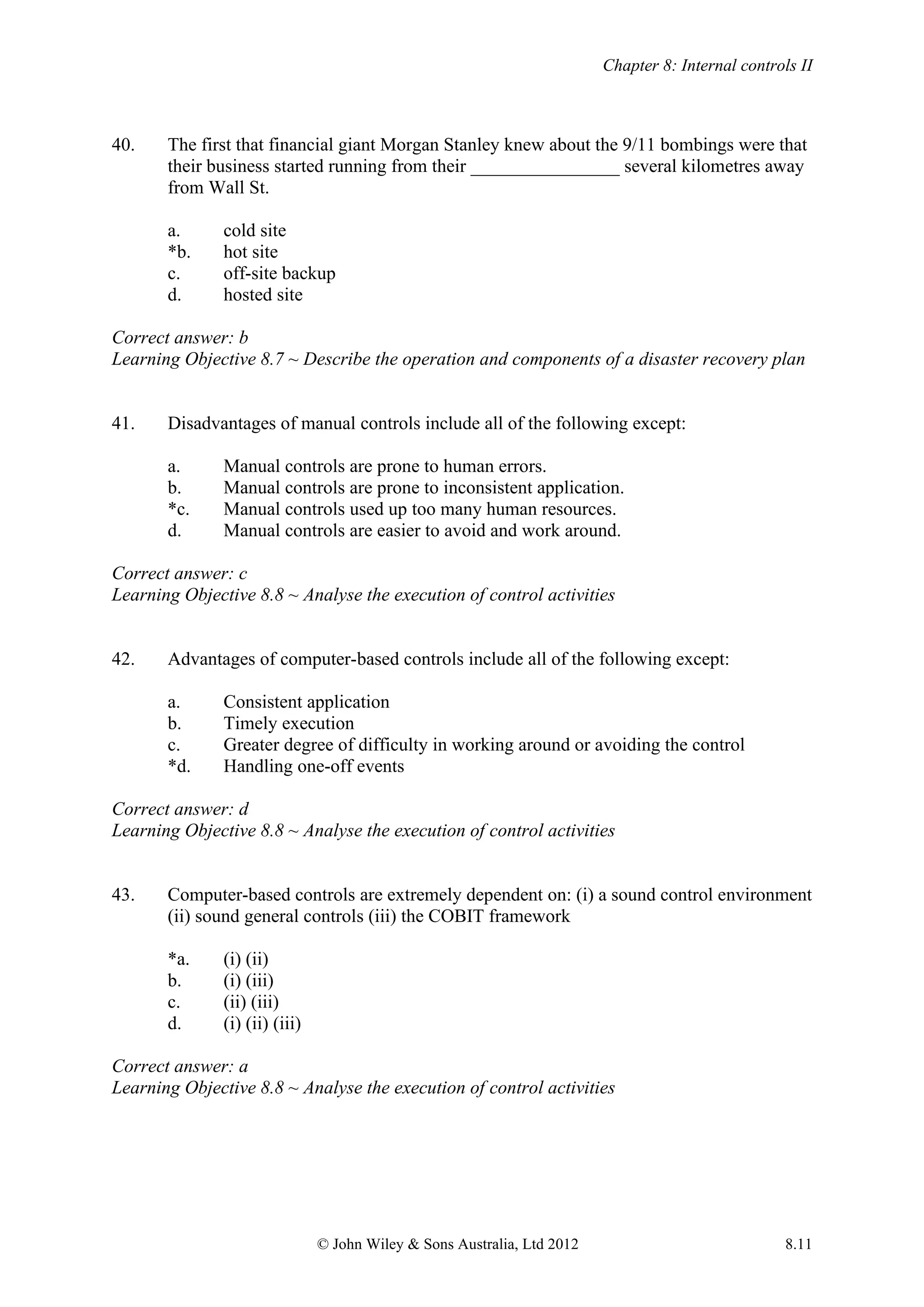 Chapter 8: Internal controls II
© John Wiley & Sons Australia, Ltd 2012 8.11
40. The first that financial giant Morgan Stanley knew about the 9/11 bombings were that
their business started running from their ________________ several kilometres away
from Wall St.
a. cold site
*b. hot site
c. off-site backup
d. hosted site
Correct answer: b
Learning Objective 8.7 ~ Describe the operation and components of a disaster recovery plan
41. Disadvantages of manual controls include all of the following except:
a. Manual controls are prone to human errors.
b. Manual controls are prone to inconsistent application.
*c. Manual controls used up too many human resources.
d. Manual controls are easier to avoid and work around.
Correct answer: c
Learning Objective 8.8 ~ Analyse the execution of control activities
42. Advantages of computer-based controls include all of the following except:
a. Consistent application
b. Timely execution
c. Greater degree of difficulty in working around or avoiding the control
*d. Handling one-off events
Correct answer: d
Learning Objective 8.8 ~ Analyse the execution of control activities
43. Computer-based controls are extremely dependent on: (i) a sound control environment
(ii) sound general controls (iii) the COBIT framework
*a. (i) (ii)
b. (i) (iii)
c. (ii) (iii)
d. (i) (ii) (iii)
Correct answer: a
Learning Objective 8.8 ~ Analyse the execution of control activities
 