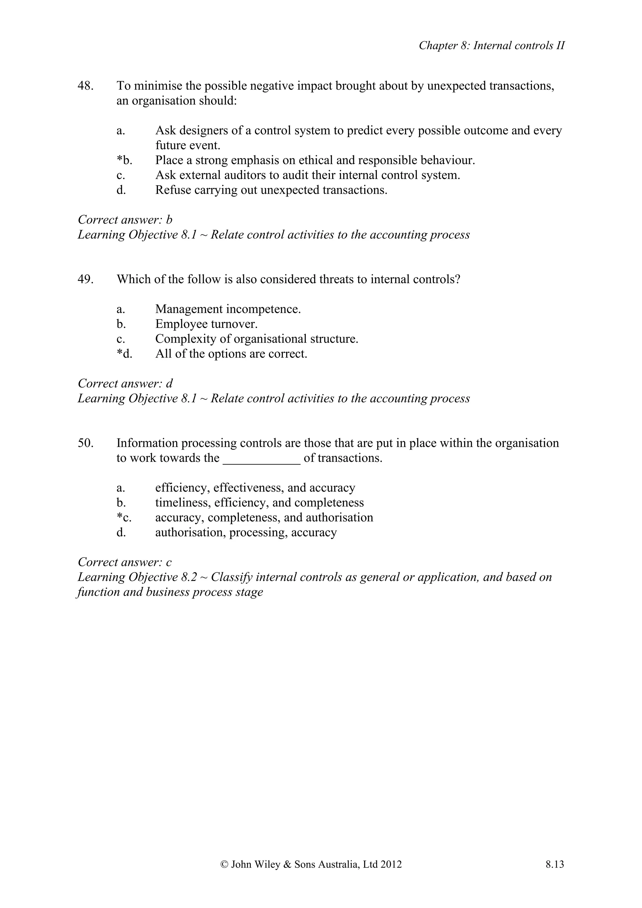 Chapter 8: Internal controls II
© John Wiley & Sons Australia, Ltd 2012 8.13
48. To minimise the possible negative impact brought about by unexpected transactions,
an organisation should:
a. Ask designers of a control system to predict every possible outcome and every
future event.
*b. Place a strong emphasis on ethical and responsible behaviour.
c. Ask external auditors to audit their internal control system.
d. Refuse carrying out unexpected transactions.
Correct answer: b
Learning Objective 8.1 ~ Relate control activities to the accounting process
49. Which of the follow is also considered threats to internal controls?
a. Management incompetence.
b. Employee turnover.
c. Complexity of organisational structure.
*d. All of the options are correct.
Correct answer: d
Learning Objective 8.1 ~ Relate control activities to the accounting process
50. Information processing controls are those that are put in place within the organisation
to work towards the ____________ of transactions.
a. efficiency, effectiveness, and accuracy
b. timeliness, efficiency, and completeness
*c. accuracy, completeness, and authorisation
d. authorisation, processing, accuracy
Correct answer: c
Learning Objective 8.2 ~ Classify internal controls as general or application, and based on
function and business process stage
 