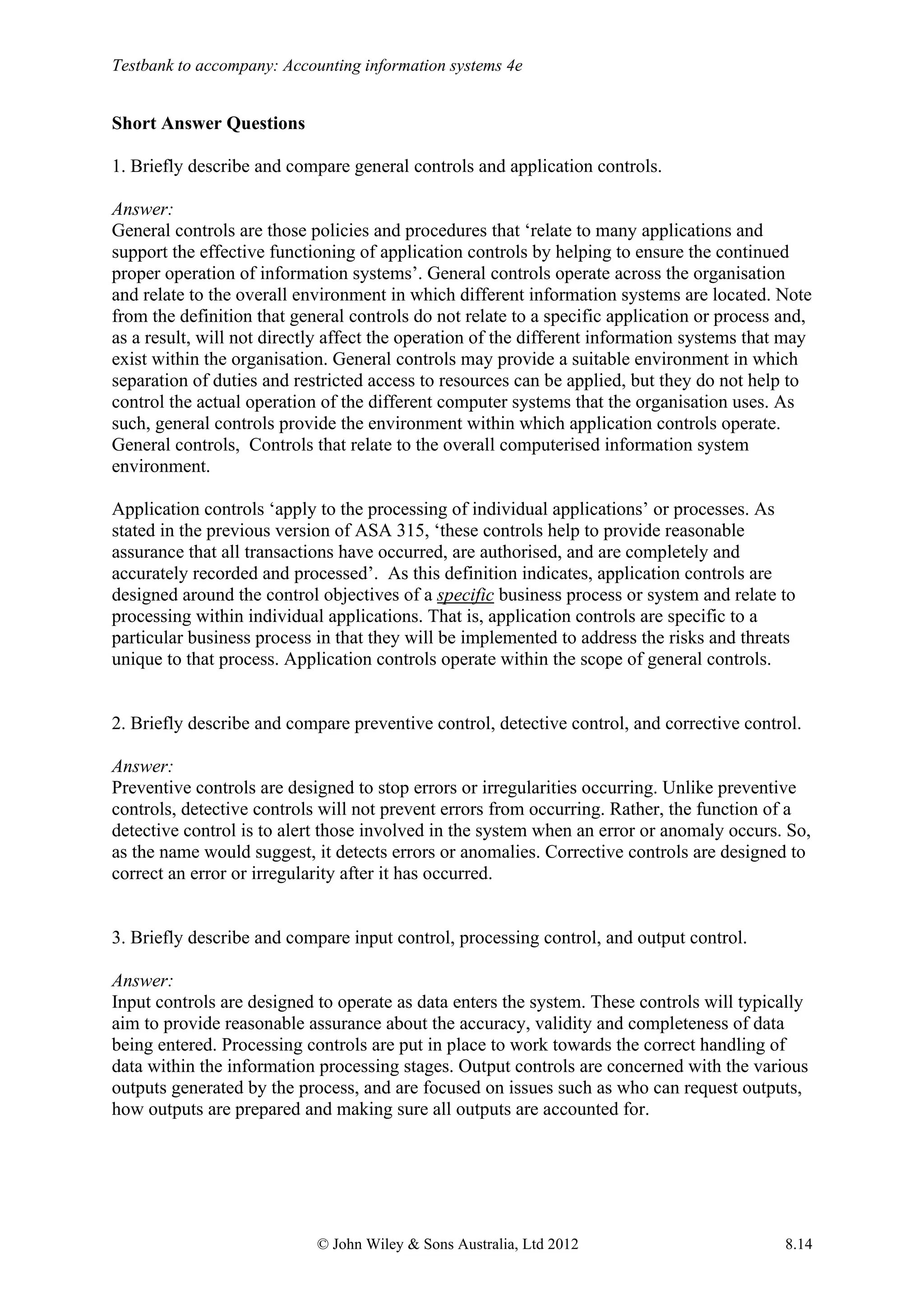 Testbank to accompany: Accounting information systems 4e
© John Wiley & Sons Australia, Ltd 2012 8.14
Short Answer Questions
1. Briefly describe and compare general controls and application controls.
Answer:
General controls are those policies and procedures that ‘relate to many applications and
support the effective functioning of application controls by helping to ensure the continued
proper operation of information systems’. General controls operate across the organisation
and relate to the overall environment in which different information systems are located. Note
from the definition that general controls do not relate to a specific application or process and,
as a result, will not directly affect the operation of the different information systems that may
exist within the organisation. General controls may provide a suitable environment in which
separation of duties and restricted access to resources can be applied, but they do not help to
control the actual operation of the different computer systems that the organisation uses. As
such, general controls provide the environment within which application controls operate.
General controls, Controls that relate to the overall computerised information system
environment.
Application controls ‘apply to the processing of individual applications’ or processes. As
stated in the previous version of ASA 315, ‘these controls help to provide reasonable
assurance that all transactions have occurred, are authorised, and are completely and
accurately recorded and processed’. As this definition indicates, application controls are
designed around the control objectives of a specific business process or system and relate to
processing within individual applications. That is, application controls are specific to a
particular business process in that they will be implemented to address the risks and threats
unique to that process. Application controls operate within the scope of general controls.
2. Briefly describe and compare preventive control, detective control, and corrective control.
Answer:
Preventive controls are designed to stop errors or irregularities occurring. Unlike preventive
controls, detective controls will not prevent errors from occurring. Rather, the function of a
detective control is to alert those involved in the system when an error or anomaly occurs. So,
as the name would suggest, it detects errors or anomalies. Corrective controls are designed to
correct an error or irregularity after it has occurred.
3. Briefly describe and compare input control, processing control, and output control.
Answer:
Input controls are designed to operate as data enters the system. These controls will typically
aim to provide reasonable assurance about the accuracy, validity and completeness of data
being entered. Processing controls are put in place to work towards the correct handling of
data within the information processing stages. Output controls are concerned with the various
outputs generated by the process, and are focused on issues such as who can request outputs,
how outputs are prepared and making sure all outputs are accounted for.
 