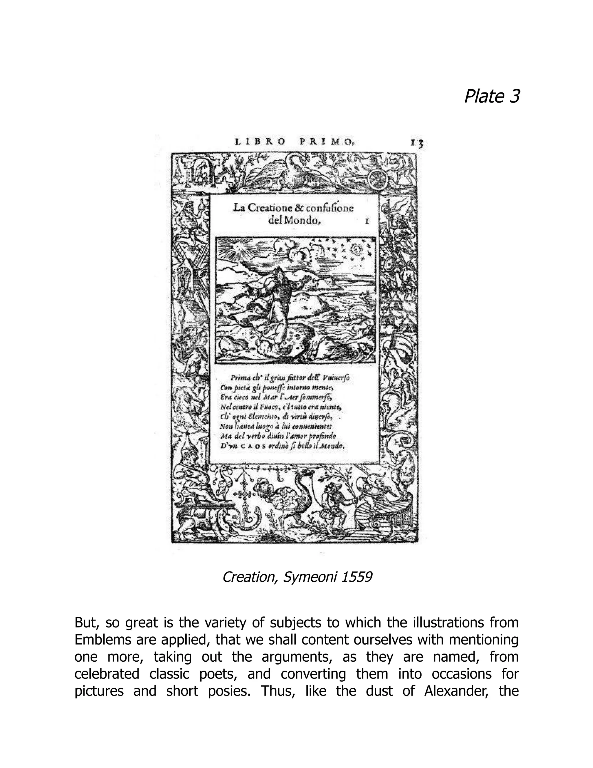 Plate 3
Creation, Symeoni 1559
But, so great is the variety of subjects to which the illustrations from
Emblems are applied, that we shall content ourselves with mentioning
one more, taking out the arguments, as they are named, from
celebrated classic poets, and converting them into occasions for
pictures and short posies. Thus, like the dust of Alexander, the
 