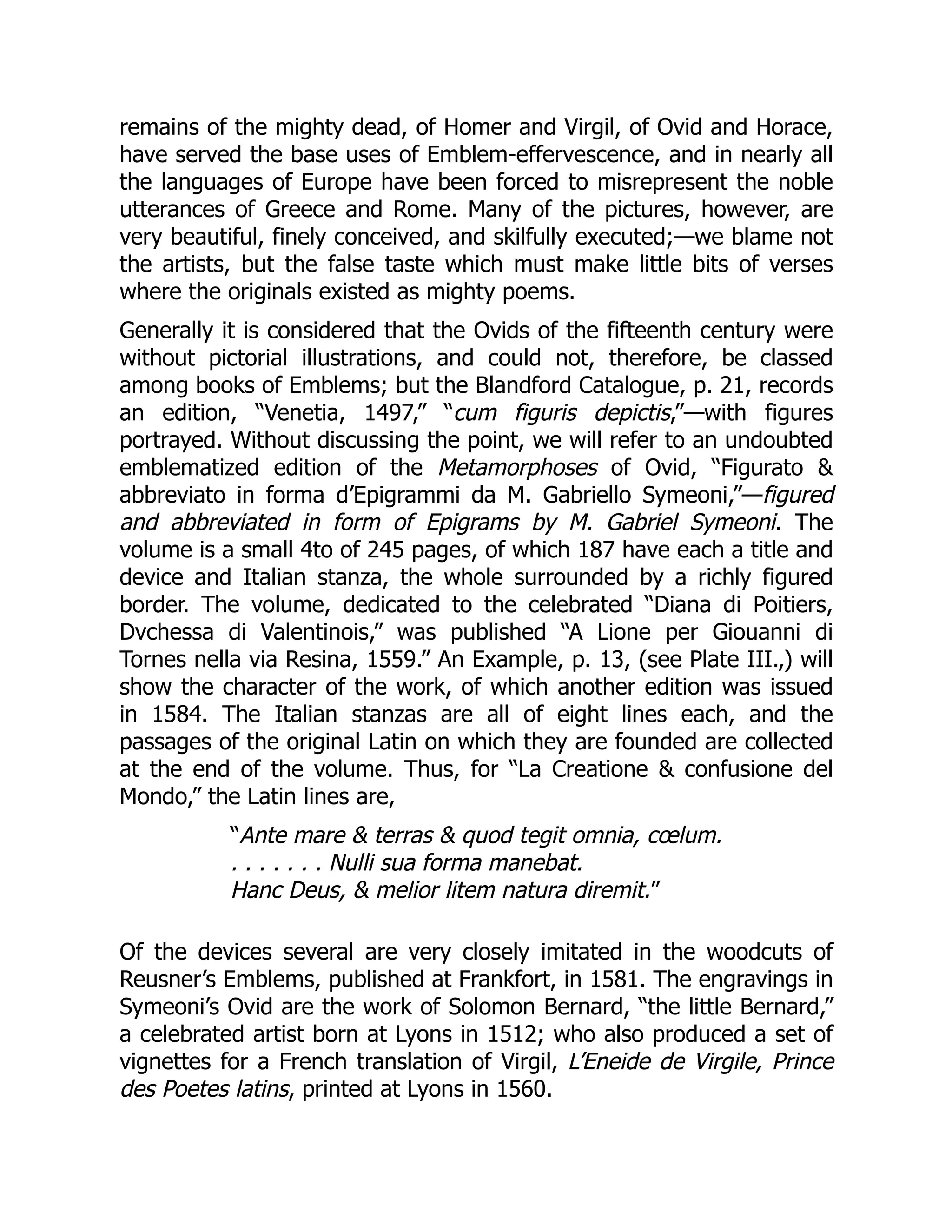 remains of the mighty dead, of Homer and Virgil, of Ovid and Horace,
have served the base uses of Emblem-effervescence, and in nearly all
the languages of Europe have been forced to misrepresent the noble
utterances of Greece and Rome. Many of the pictures, however, are
very beautiful, finely conceived, and skilfully executed;—we blame not
the artists, but the false taste which must make little bits of verses
where the originals existed as mighty poems.
Generally it is considered that the Ovids of the fifteenth century were
without pictorial illustrations, and could not, therefore, be classed
among books of Emblems; but the Blandford Catalogue, p. 21, records
an edition, “Venetia, 1497,” “cum figuris depictis,”—with figures
portrayed. Without discussing the point, we will refer to an undoubted
emblematized edition of the Metamorphoses of Ovid, “Figurato &
abbreviato in forma d’Epigrammi da M. Gabriello Symeoni,”—figured
and abbreviated in form of Epigrams by M. Gabriel Symeoni. The
volume is a small 4to of 245 pages, of which 187 have each a title and
device and Italian stanza, the whole surrounded by a richly figured
border. The volume, dedicated to the celebrated “Diana di Poitiers,
Dvchessa di Valentinois,” was published “A Lione per Giouanni di
Tornes nella via Resina, 1559.” An Example, p. 13, (see Plate III.,) will
show the character of the work, of which another edition was issued
in 1584. The Italian stanzas are all of eight lines each, and the
passages of the original Latin on which they are founded are collected
at the end of the volume. Thus, for “La Creatione & confusione del
Mondo,” the Latin lines are,
“Ante mare & terras & quod tegit omnia, cœlum.
. . . . . . . Nulli sua forma manebat.
Hanc Deus, & melior litem natura diremit.”
Of the devices several are very closely imitated in the woodcuts of
Reusner’s Emblems, published at Frankfort, in 1581. The engravings in
Symeoni’s Ovid are the work of Solomon Bernard, “the little Bernard,”
a celebrated artist born at Lyons in 1512; who also produced a set of
vignettes for a French translation of Virgil, L’Eneide de Virgile, Prince
des Poetes latins, printed at Lyons in 1560.
 