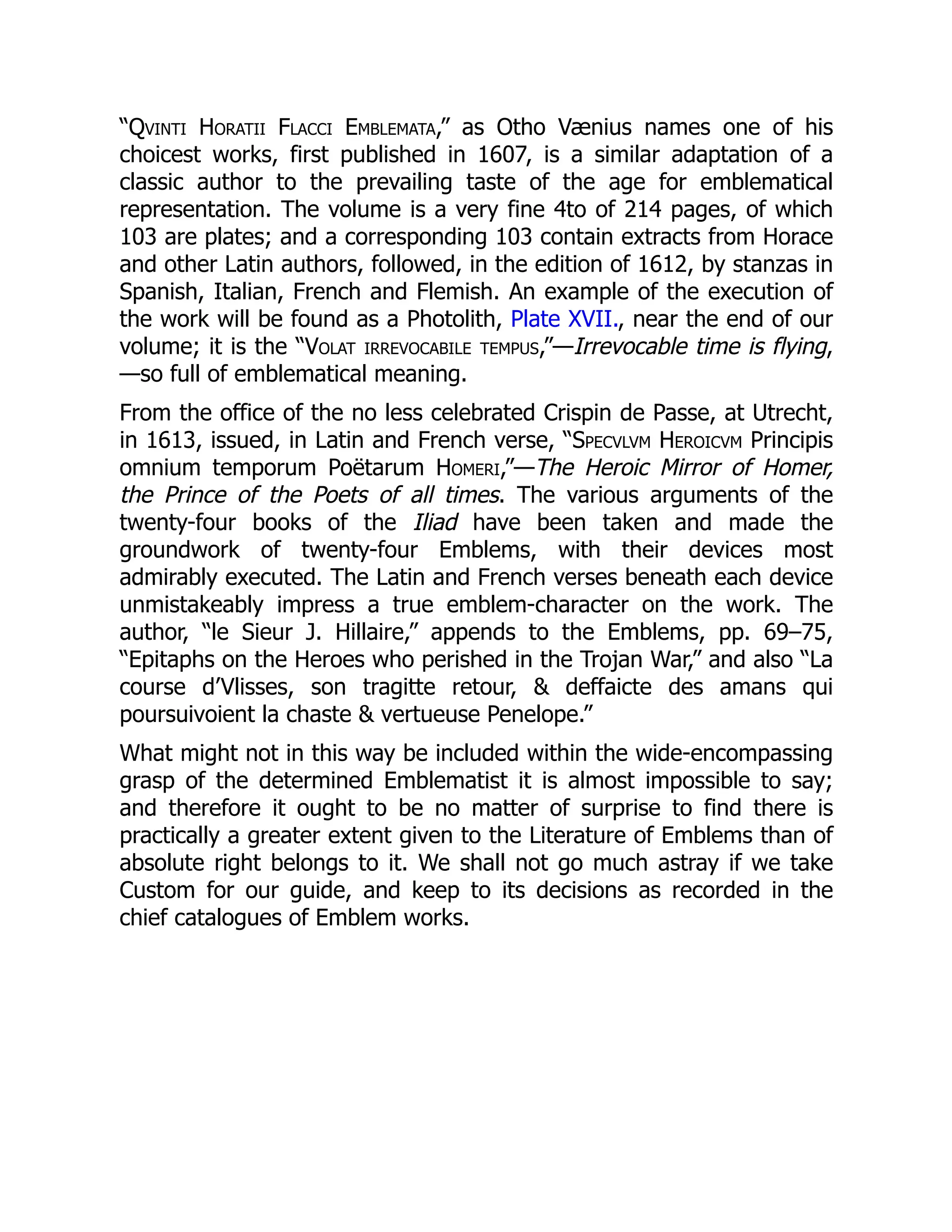 “Qvinti Horatii Flacci Emblemata,” as Otho Vænius names one of his
choicest works, first published in 1607, is a similar adaptation of a
classic author to the prevailing taste of the age for emblematical
representation. The volume is a very fine 4to of 214 pages, of which
103 are plates; and a corresponding 103 contain extracts from Horace
and other Latin authors, followed, in the edition of 1612, by stanzas in
Spanish, Italian, French and Flemish. An example of the execution of
the work will be found as a Photolith, Plate XVII., near the end of our
volume; it is the “Volat irrevocabile tempus,”—Irrevocable time is flying,
—so full of emblematical meaning.
From the office of the no less celebrated Crispin de Passe, at Utrecht,
in 1613, issued, in Latin and French verse, “Specvlvm Heroicvm Principis
omnium temporum Poëtarum Homeri,”—The Heroic Mirror of Homer,
the Prince of the Poets of all times. The various arguments of the
twenty-four books of the Iliad have been taken and made the
groundwork of twenty-four Emblems, with their devices most
admirably executed. The Latin and French verses beneath each device
unmistakeably impress a true emblem-character on the work. The
author, “le Sieur J. Hillaire,” appends to the Emblems, pp. 69–75,
“Epitaphs on the Heroes who perished in the Trojan War,” and also “La
course d’Vlisses, son tragitte retour, & deffaicte des amans qui
poursuivoient la chaste & vertueuse Penelope.”
What might not in this way be included within the wide-encompassing
grasp of the determined Emblematist it is almost impossible to say;
and therefore it ought to be no matter of surprise to find there is
practically a greater extent given to the Literature of Emblems than of
absolute right belongs to it. We shall not go much astray if we take
Custom for our guide, and keep to its decisions as recorded in the
chief catalogues of Emblem works.
 