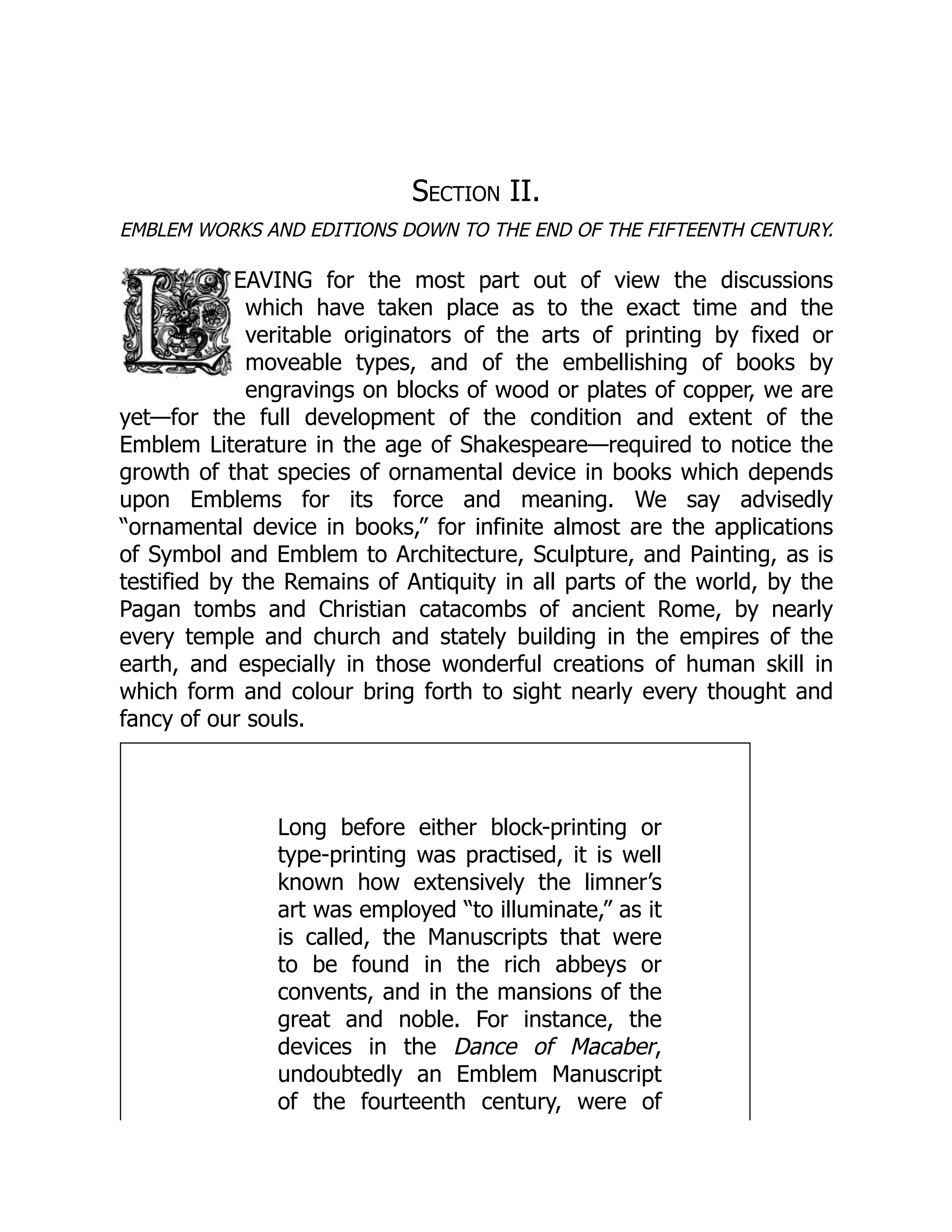 Section II.
EMBLEM WORKS AND EDITIONS DOWN TO THE END OF THE FIFTEENTH CENTURY.
EAVING for the most part out of view the discussions
which have taken place as to the exact time and the
veritable originators of the arts of printing by fixed or
moveable types, and of the embellishing of books by
engravings on blocks of wood or plates of copper, we are
yet—for the full development of the condition and extent of the
Emblem Literature in the age of Shakespeare—required to notice the
growth of that species of ornamental device in books which depends
upon Emblems for its force and meaning. We say advisedly
“ornamental device in books,” for infinite almost are the applications
of Symbol and Emblem to Architecture, Sculpture, and Painting, as is
testified by the Remains of Antiquity in all parts of the world, by the
Pagan tombs and Christian catacombs of ancient Rome, by nearly
every temple and church and stately building in the empires of the
earth, and especially in those wonderful creations of human skill in
which form and colour bring forth to sight nearly every thought and
fancy of our souls.
Long before either block-printing or
type-printing was practised, it is well
known how extensively the limner’s
art was employed “to illuminate,” as it
is called, the Manuscripts that were
to be found in the rich abbeys or
convents, and in the mansions of the
great and noble. For instance, the
devices in the Dance of Macaber,
undoubtedly an Emblem Manuscript
of the fourteenth century, were of
 