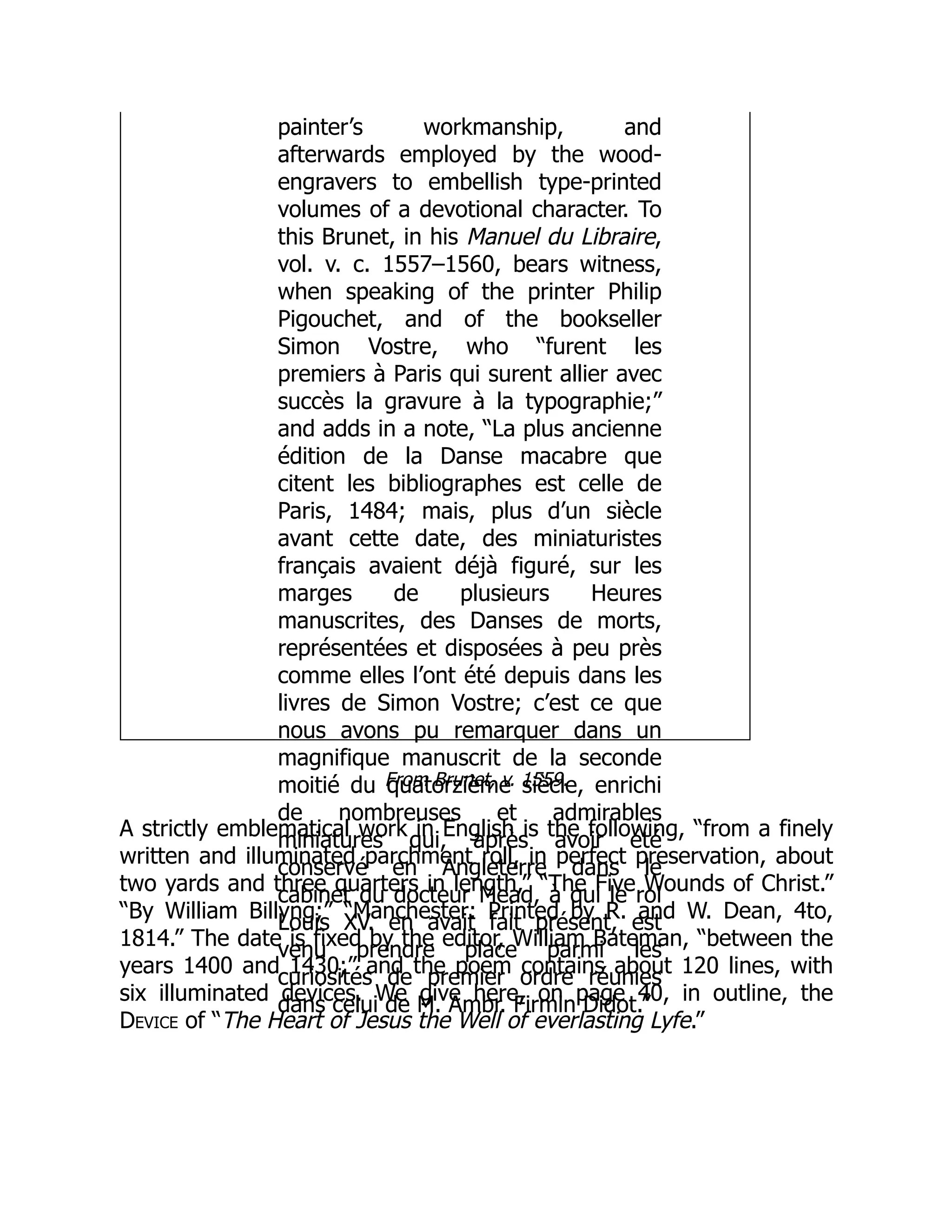 painter’s workmanship, and
afterwards employed by the wood-
engravers to embellish type-printed
volumes of a devotional character. To
this Brunet, in his Manuel du Libraire,
vol. v. c. 1557–1560, bears witness,
when speaking of the printer Philip
Pigouchet, and of the bookseller
Simon Vostre, who “furent les
premiers à Paris qui surent allier avec
succès la gravure à la typographie;”
and adds in a note, “La plus ancienne
édition de la Danse macabre que
citent les bibliographes est celle de
Paris, 1484; mais, plus d’un siècle
avant cette date, des miniaturistes
français avaient déjà figuré, sur les
marges de plusieurs Heures
manuscrites, des Danses de morts,
représentées et disposées à peu près
comme elles l’ont été depuis dans les
livres de Simon Vostre; c’est ce que
nous avons pu remarquer dans un
magnifique manuscrit de la seconde
moitié du quatorzième siècle, enrichi
de nombreuses et admirables
miniatures qui, après avoir été
conservé en Angleterre dans le
cabinet du docteur Mead, à qui le roi
Louis XV. en avait fait présent, est
venu prendre place parmi les
curiosités de premier ordre réunies
dans celui de M. Ambr. Firmin Didot.”
From Brunet, v. 1559.
A strictly emblematical work in English is the following, “from a finely
written and illuminated parchment roll, in perfect preservation, about
two yards and three quarters in length,” “The Five Wounds of Christ.”
“By William Billyng;” “Manchester: Printed by R. and W. Dean, 4to,
1814.” The date is fixed by the editor, William Bateman, “between the
years 1400 and 1430;” and the poem contains about 120 lines, with
six illuminated devices. We give here, on page 40, in outline, the
Device of “The Heart of Jesus the Well of everlasting Lyfe.”
 
