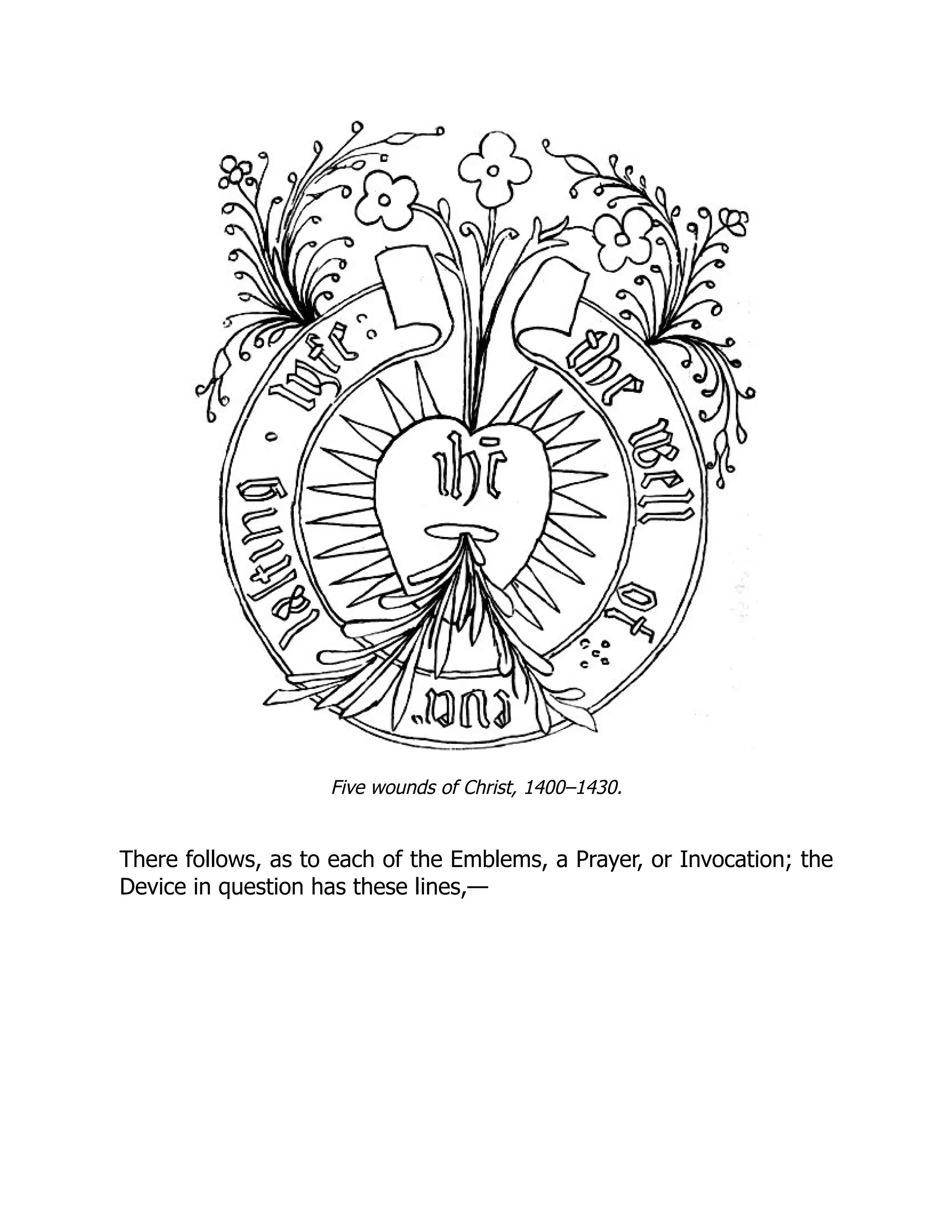Five wounds of Christ, 1400–1430.
There follows, as to each of the Emblems, a Prayer, or Invocation; the
Device in question has these lines,—
 