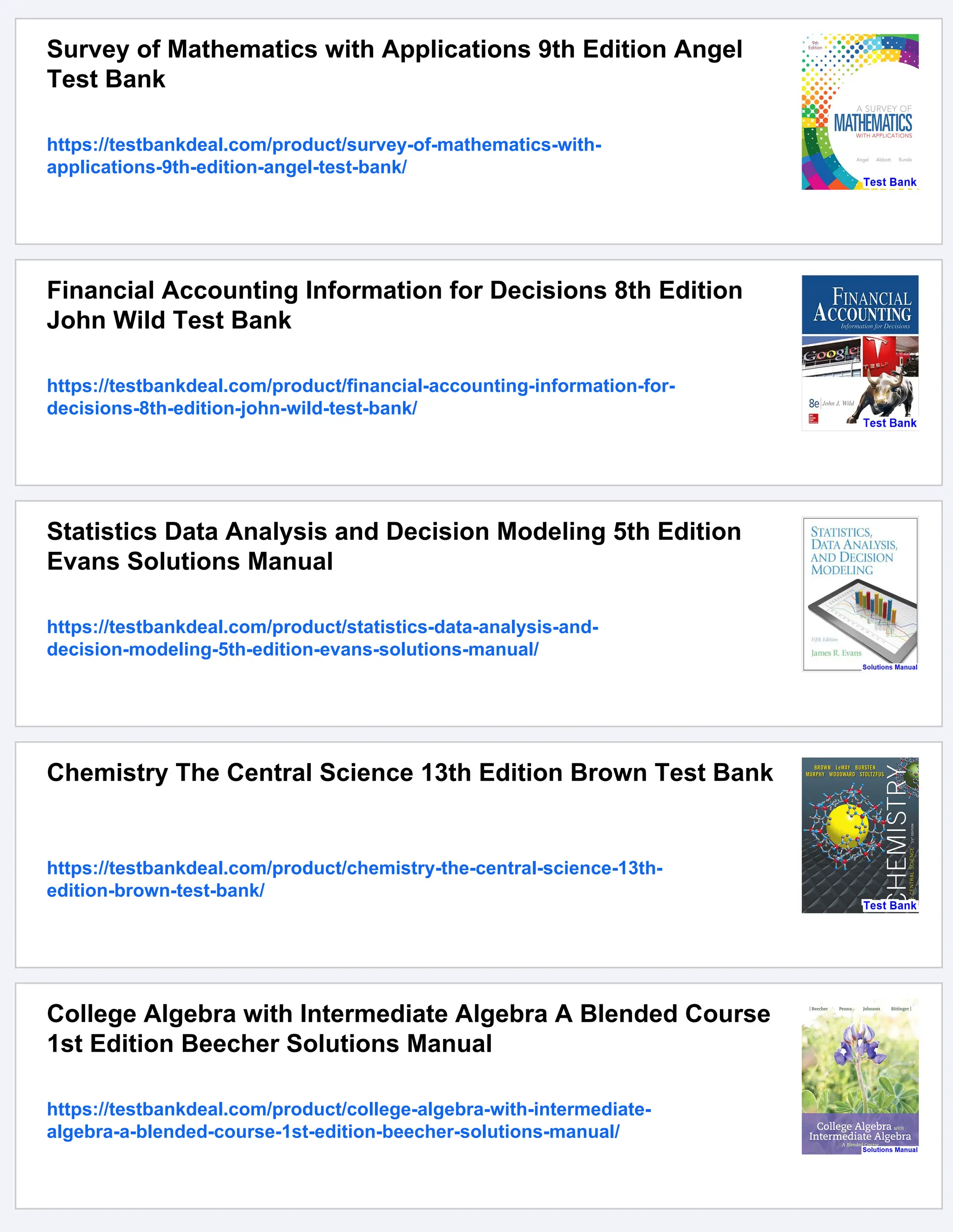Survey of Mathematics with Applications 9th Edition Angel
Test Bank
https://testbankdeal.com/product/survey-of-mathematics-with-
applications-9th-edition-angel-test-bank/
Financial Accounting Information for Decisions 8th Edition
John Wild Test Bank
https://testbankdeal.com/product/financial-accounting-information-for-
decisions-8th-edition-john-wild-test-bank/
Statistics Data Analysis and Decision Modeling 5th Edition
Evans Solutions Manual
https://testbankdeal.com/product/statistics-data-analysis-and-
decision-modeling-5th-edition-evans-solutions-manual/
Chemistry The Central Science 13th Edition Brown Test Bank
https://testbankdeal.com/product/chemistry-the-central-science-13th-
edition-brown-test-bank/
College Algebra with Intermediate Algebra A Blended Course
1st Edition Beecher Solutions Manual
https://testbankdeal.com/product/college-algebra-with-intermediate-
algebra-a-blended-course-1st-edition-beecher-solutions-manual/
 