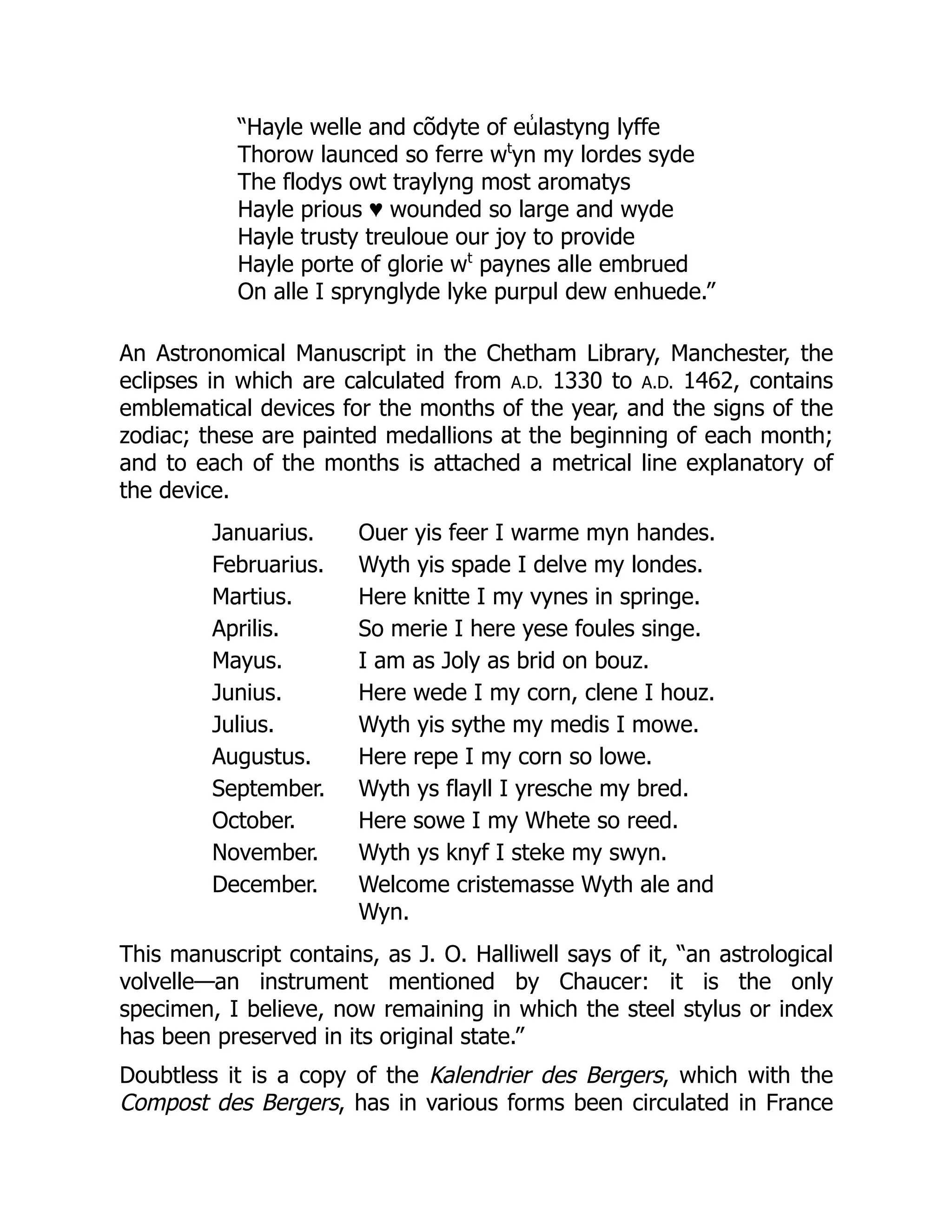 “Hayle welle and cõdyte of eu̾ lastyng lyffe
Thorow launced so ferre wt
yn my lordes syde
The flodys owt traylyng most aromatys
Hayle prious ♥ wounded so large and wyde
Hayle trusty treuloue our joy to provide
Hayle porte of glorie wt
paynes alle embrued
On alle I sprynglyde lyke purpul dew enhuede.”
An Astronomical Manuscript in the Chetham Library, Manchester, the
eclipses in which are calculated from A.D. 1330 to A.D. 1462, contains
emblematical devices for the months of the year, and the signs of the
zodiac; these are painted medallions at the beginning of each month;
and to each of the months is attached a metrical line explanatory of
the device.
Januarius. Ouer yis feer I warme myn handes.
Februarius. Wyth yis spade I delve my londes.
Martius. Here knitte I my vynes in springe.
Aprilis. So merie I here yese foules singe.
Mayus. I am as Joly as brid on bouz.
Junius. Here wede I my corn, clene I houz.
Julius. Wyth yis sythe my medis I mowe.
Augustus. Here repe I my corn so lowe.
September. Wyth ys flayll I yresche my bred.
October. Here sowe I my Whete so reed.
November. Wyth ys knyf I steke my swyn.
December. Welcome cristemasse Wyth ale and
Wyn.
This manuscript contains, as J. O. Halliwell says of it, “an astrological
volvelle—an instrument mentioned by Chaucer: it is the only
specimen, I believe, now remaining in which the steel stylus or index
has been preserved in its original state.”
Doubtless it is a copy of the Kalendrier des Bergers, which with the
Compost des Bergers, has in various forms been circulated in France
 