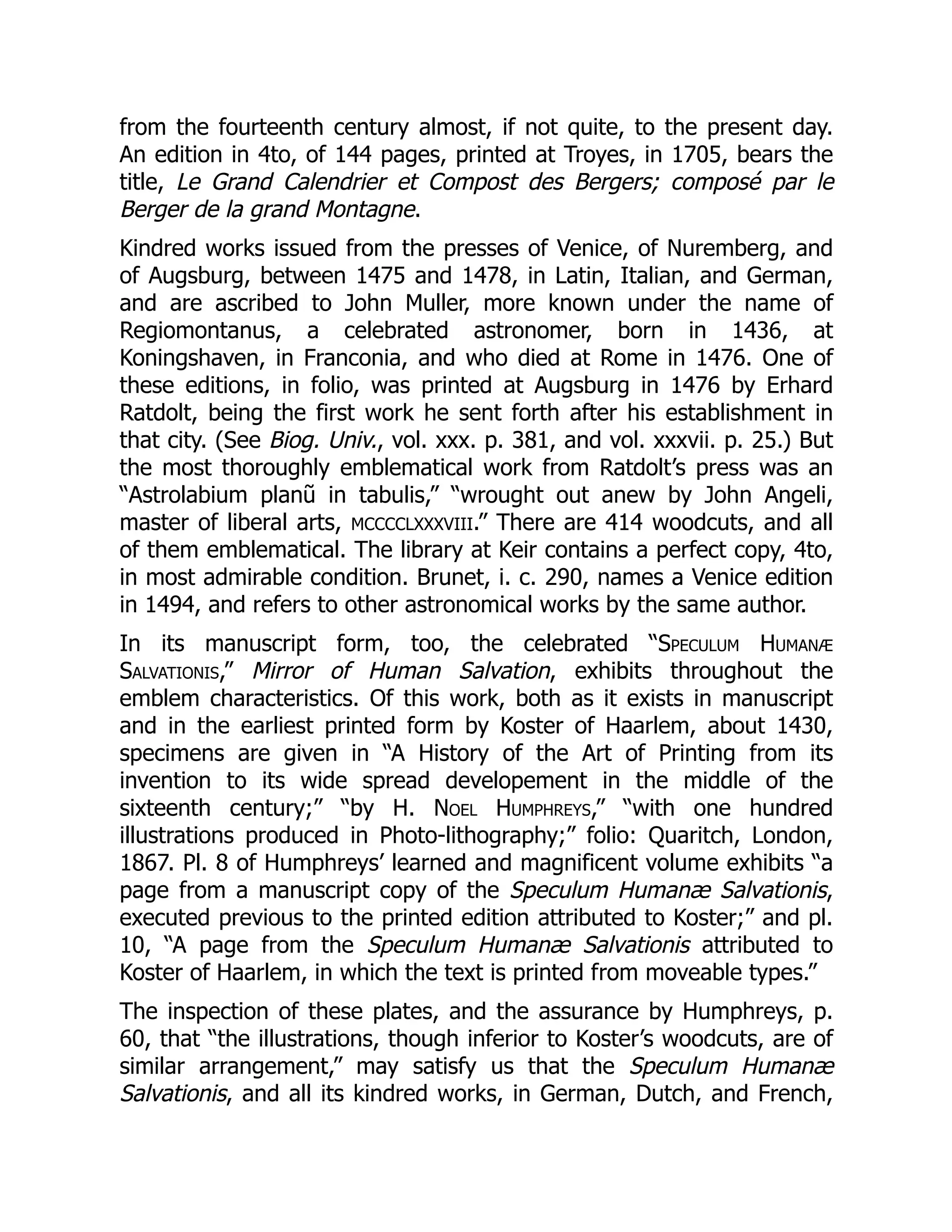 from the fourteenth century almost, if not quite, to the present day.
An edition in 4to, of 144 pages, printed at Troyes, in 1705, bears the
title, Le Grand Calendrier et Compost des Bergers; composé par le
Berger de la grand Montagne.
Kindred works issued from the presses of Venice, of Nuremberg, and
of Augsburg, between 1475 and 1478, in Latin, Italian, and German,
and are ascribed to John Muller, more known under the name of
Regiomontanus, a celebrated astronomer, born in 1436, at
Koningshaven, in Franconia, and who died at Rome in 1476. One of
these editions, in folio, was printed at Augsburg in 1476 by Erhard
Ratdolt, being the first work he sent forth after his establishment in
that city. (See Biog. Univ., vol. xxx. p. 381, and vol. xxxvii. p. 25.) But
the most thoroughly emblematical work from Ratdolt’s press was an
“Astrolabium planũ in tabulis,” “wrought out anew by John Angeli,
master of liberal arts, MCCCCLXXXVIII.” There are 414 woodcuts, and all
of them emblematical. The library at Keir contains a perfect copy, 4to,
in most admirable condition. Brunet, i. c. 290, names a Venice edition
in 1494, and refers to other astronomical works by the same author.
In its manuscript form, too, the celebrated “Speculum Humanæ
Salvationis,” Mirror of Human Salvation, exhibits throughout the
emblem characteristics. Of this work, both as it exists in manuscript
and in the earliest printed form by Koster of Haarlem, about 1430,
specimens are given in “A History of the Art of Printing from its
invention to its wide spread developement in the middle of the
sixteenth century;” “by H. Noel Humphreys,” “with one hundred
illustrations produced in Photo-lithography;” folio: Quaritch, London,
1867. Pl. 8 of Humphreys’ learned and magnificent volume exhibits “a
page from a manuscript copy of the Speculum Humanæ Salvationis,
executed previous to the printed edition attributed to Koster;” and pl.
10, “A page from the Speculum Humanæ Salvationis attributed to
Koster of Haarlem, in which the text is printed from moveable types.”
The inspection of these plates, and the assurance by Humphreys, p.
60, that “the illustrations, though inferior to Koster’s woodcuts, are of
similar arrangement,” may satisfy us that the Speculum Humanæ
Salvationis, and all its kindred works, in German, Dutch, and French,
 