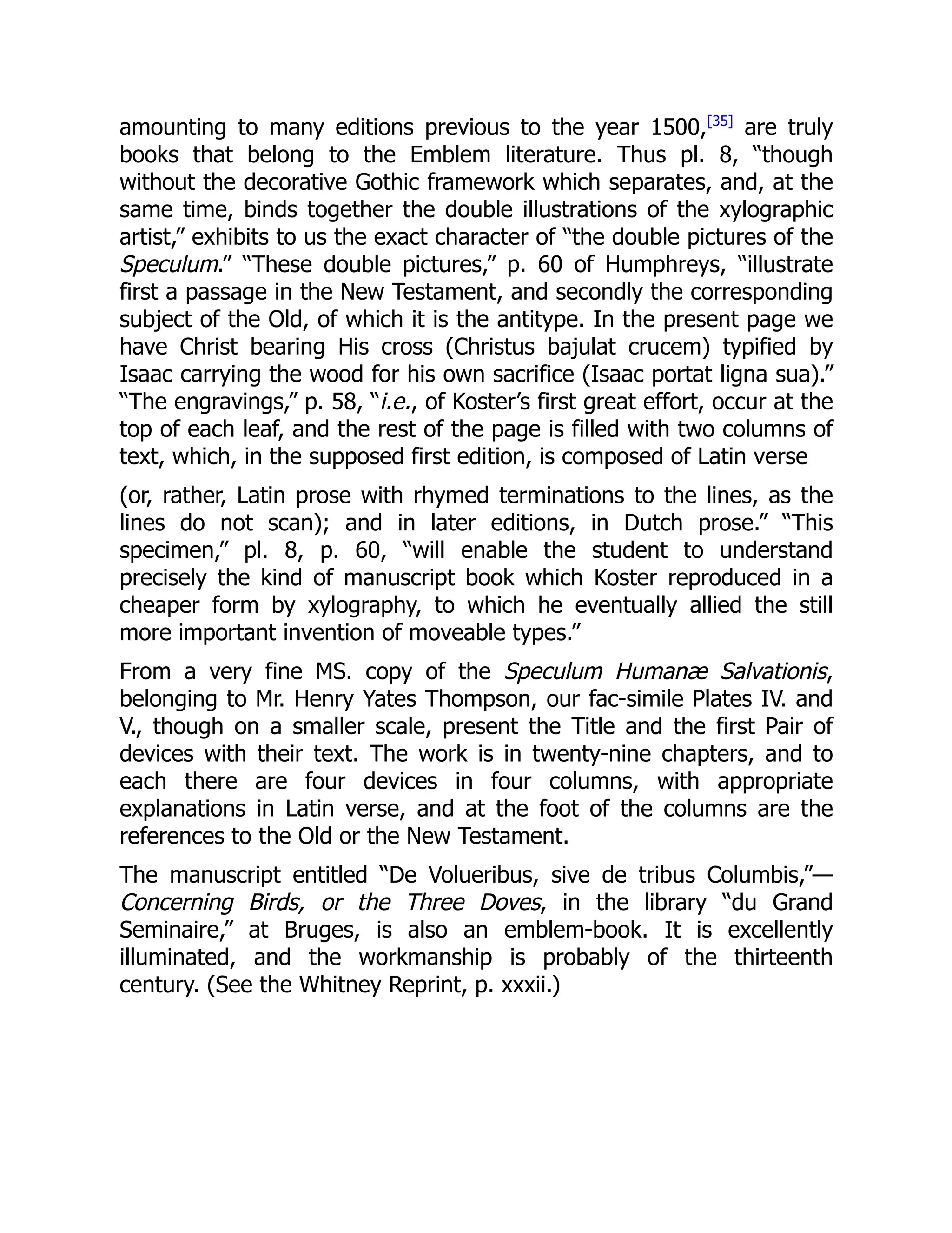 amounting to many editions previous to the year 1500,[35]
are truly
books that belong to the Emblem literature. Thus pl. 8, “though
without the decorative Gothic framework which separates, and, at the
same time, binds together the double illustrations of the xylographic
artist,” exhibits to us the exact character of “the double pictures of the
Speculum.” “These double pictures,” p. 60 of Humphreys, “illustrate
first a passage in the New Testament, and secondly the corresponding
subject of the Old, of which it is the antitype. In the present page we
have Christ bearing His cross (Christus bajulat crucem) typified by
Isaac carrying the wood for his own sacrifice (Isaac portat ligna sua).”
“The engravings,” p. 58, “i.e., of Koster’s first great effort, occur at the
top of each leaf, and the rest of the page is filled with two columns of
text, which, in the supposed first edition, is composed of Latin verse
(or, rather, Latin prose with rhymed terminations to the lines, as the
lines do not scan); and in later editions, in Dutch prose.” “This
specimen,” pl. 8, p. 60, “will enable the student to understand
precisely the kind of manuscript book which Koster reproduced in a
cheaper form by xylography, to which he eventually allied the still
more important invention of moveable types.”
From a very fine MS. copy of the Speculum Humanæ Salvationis,
belonging to Mr. Henry Yates Thompson, our fac-simile Plates IV. and
V., though on a smaller scale, present the Title and the first Pair of
devices with their text. The work is in twenty-nine chapters, and to
each there are four devices in four columns, with appropriate
explanations in Latin verse, and at the foot of the columns are the
references to the Old or the New Testament.
The manuscript entitled “De Volueribus, sive de tribus Columbis,”—
Concerning Birds, or the Three Doves, in the library “du Grand
Seminaire,” at Bruges, is also an emblem-book. It is excellently
illuminated, and the workmanship is probably of the thirteenth
century. (See the Whitney Reprint, p. xxxii.)
 