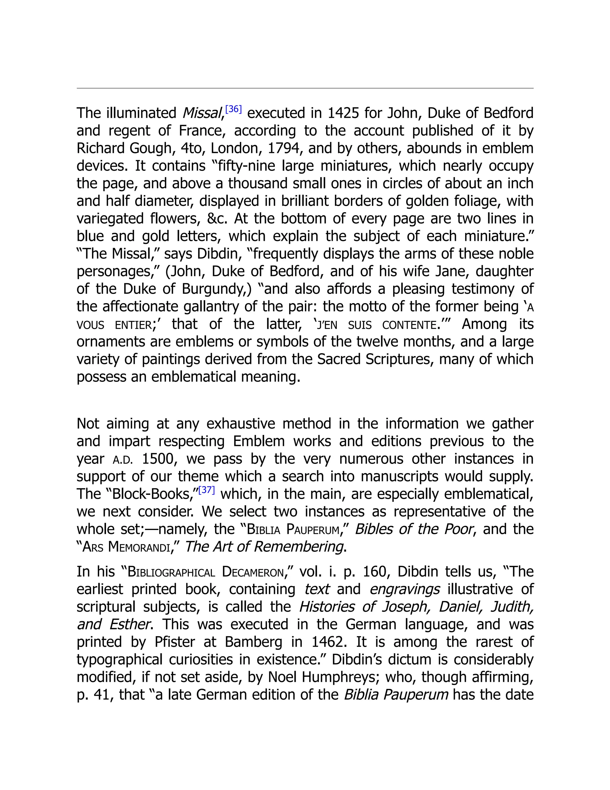 The illuminated Missal,[36]
executed in 1425 for John, Duke of Bedford
and regent of France, according to the account published of it by
Richard Gough, 4to, London, 1794, and by others, abounds in emblem
devices. It contains “fifty-nine large miniatures, which nearly occupy
the page, and above a thousand small ones in circles of about an inch
and half diameter, displayed in brilliant borders of golden foliage, with
variegated flowers, &c. At the bottom of every page are two lines in
blue and gold letters, which explain the subject of each miniature.”
“The Missal,” says Dibdin, “frequently displays the arms of these noble
personages,” (John, Duke of Bedford, and of his wife Jane, daughter
of the Duke of Burgundy,) “and also affords a pleasing testimony of
the affectionate gallantry of the pair: the motto of the former being ‘A
VOUS ENTIER;’ that of the latter, ‘J’EN SUIS CONTENTE.’” Among its
ornaments are emblems or symbols of the twelve months, and a large
variety of paintings derived from the Sacred Scriptures, many of which
possess an emblematical meaning.
Not aiming at any exhaustive method in the information we gather
and impart respecting Emblem works and editions previous to the
year A.D. 1500, we pass by the very numerous other instances in
support of our theme which a search into manuscripts would supply.
The “Block-Books,”[37]
which, in the main, are especially emblematical,
we next consider. We select two instances as representative of the
whole set;—namely, the “Biblia Pauperum,” Bibles of the Poor, and the
“Ars Memorandi,” The Art of Remembering.
In his “Bibliographical Decameron,” vol. i. p. 160, Dibdin tells us, “The
earliest printed book, containing text and engravings illustrative of
scriptural subjects, is called the Histories of Joseph, Daniel, Judith,
and Esther. This was executed in the German language, and was
printed by Pfister at Bamberg in 1462. It is among the rarest of
typographical curiosities in existence.” Dibdin’s dictum is considerably
modified, if not set aside, by Noel Humphreys; who, though affirming,
p. 41, that “a late German edition of the Biblia Pauperum has the date
 