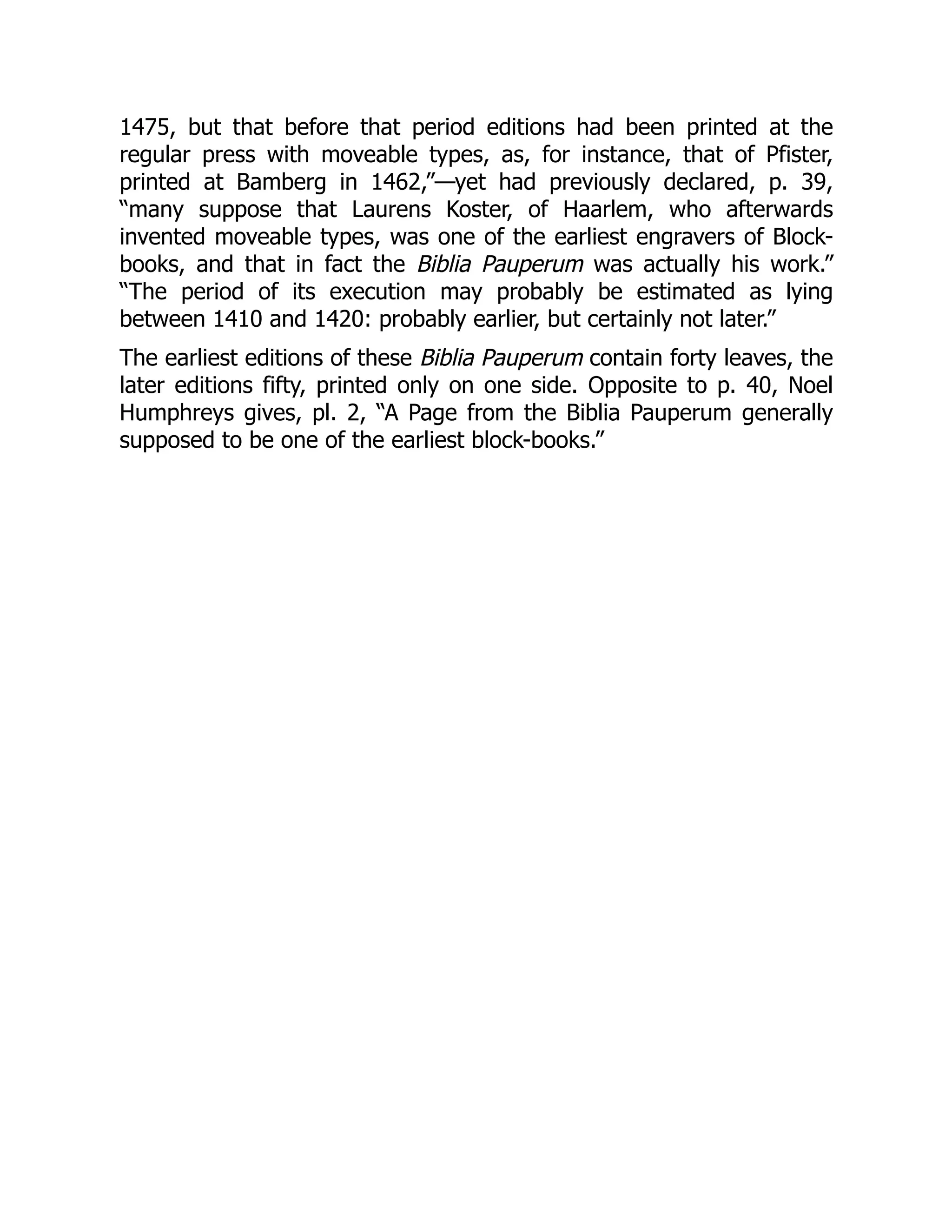 1475, but that before that period editions had been printed at the
regular press with moveable types, as, for instance, that of Pfister,
printed at Bamberg in 1462,”—yet had previously declared, p. 39,
“many suppose that Laurens Koster, of Haarlem, who afterwards
invented moveable types, was one of the earliest engravers of Block-
books, and that in fact the Biblia Pauperum was actually his work.”
“The period of its execution may probably be estimated as lying
between 1410 and 1420: probably earlier, but certainly not later.”
The earliest editions of these Biblia Pauperum contain forty leaves, the
later editions fifty, printed only on one side. Opposite to p. 40, Noel
Humphreys gives, pl. 2, “A Page from the Biblia Pauperum generally
supposed to be one of the earliest block-books.”
 