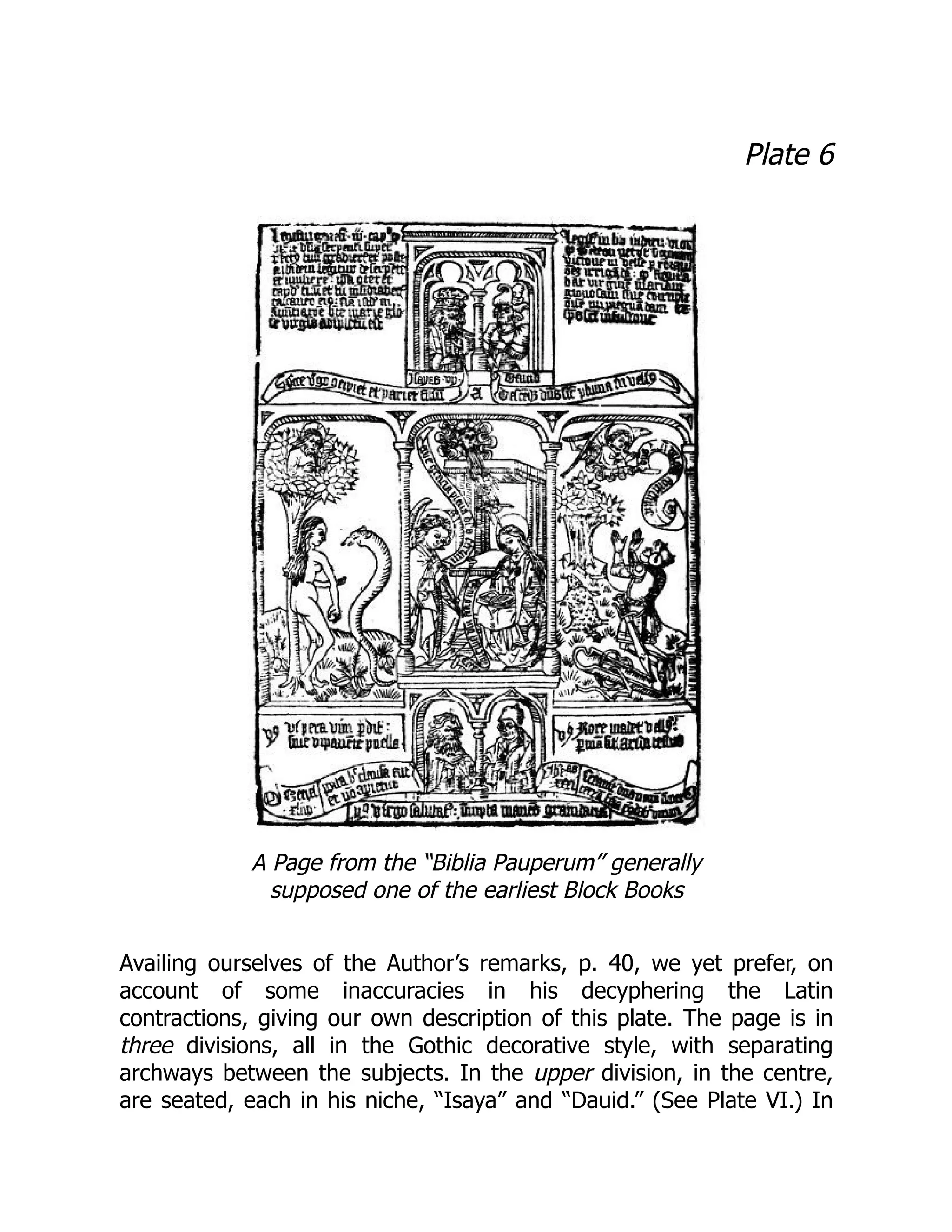 Plate 6
A Page from the “Biblia Pauperum” generally
supposed one of the earliest Block Books
Availing ourselves of the Author’s remarks, p. 40, we yet prefer, on
account of some inaccuracies in his decyphering the Latin
contractions, giving our own description of this plate. The page is in
three divisions, all in the Gothic decorative style, with separating
archways between the subjects. In the upper division, in the centre,
are seated, each in his niche, “Isaya” and “Dauid.” (See Plate VI.) In
 