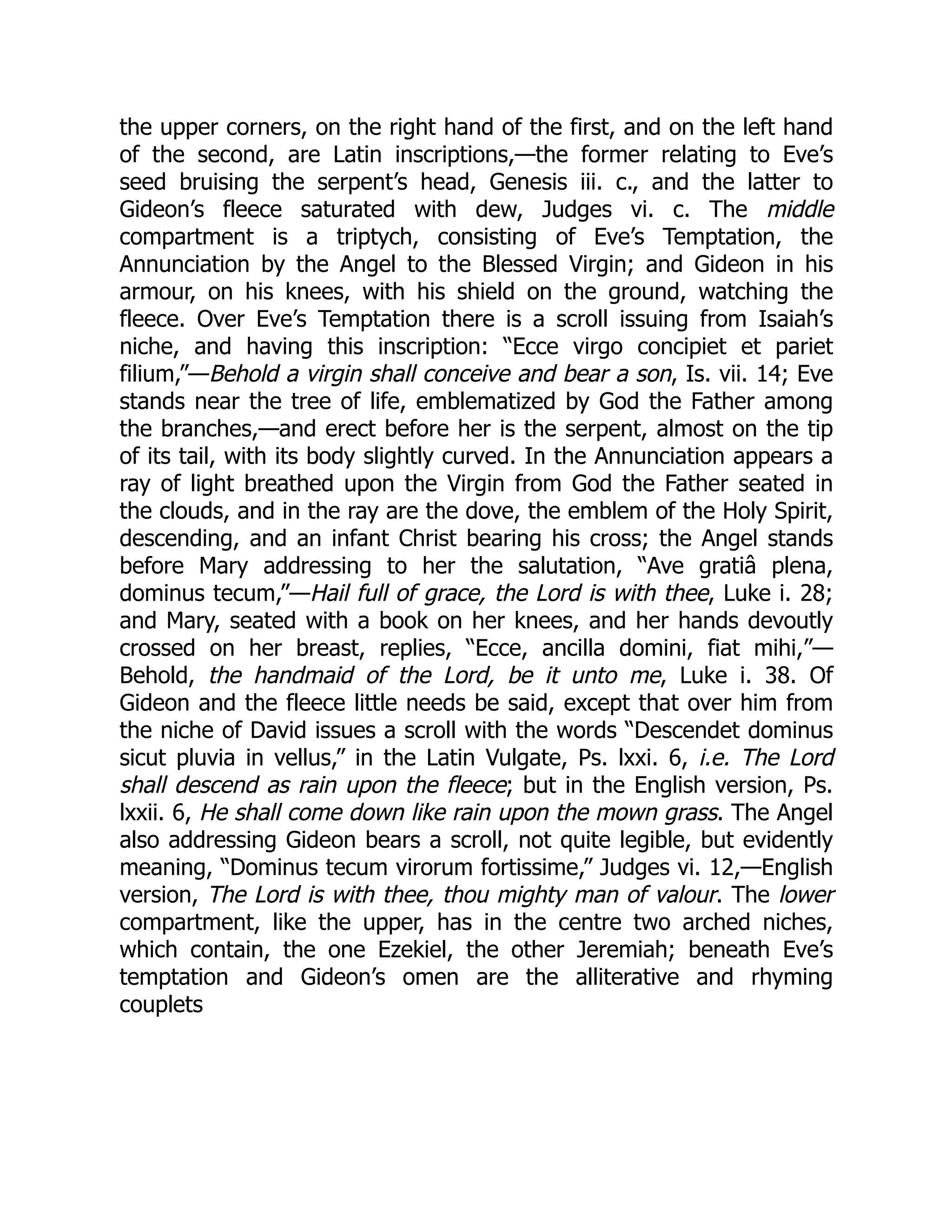 the upper corners, on the right hand of the first, and on the left hand
of the second, are Latin inscriptions,—the former relating to Eve’s
seed bruising the serpent’s head, Genesis iii. c., and the latter to
Gideon’s fleece saturated with dew, Judges vi. c. The middle
compartment is a triptych, consisting of Eve’s Temptation, the
Annunciation by the Angel to the Blessed Virgin; and Gideon in his
armour, on his knees, with his shield on the ground, watching the
fleece. Over Eve’s Temptation there is a scroll issuing from Isaiah’s
niche, and having this inscription: “Ecce virgo concipiet et pariet
filium,”—Behold a virgin shall conceive and bear a son, Is. vii. 14; Eve
stands near the tree of life, emblematized by God the Father among
the branches,—and erect before her is the serpent, almost on the tip
of its tail, with its body slightly curved. In the Annunciation appears a
ray of light breathed upon the Virgin from God the Father seated in
the clouds, and in the ray are the dove, the emblem of the Holy Spirit,
descending, and an infant Christ bearing his cross; the Angel stands
before Mary addressing to her the salutation, “Ave gratiâ plena,
dominus tecum,”—Hail full of grace, the Lord is with thee, Luke i. 28;
and Mary, seated with a book on her knees, and her hands devoutly
crossed on her breast, replies, “Ecce, ancilla domini, fiat mihi,”—
Behold, the handmaid of the Lord, be it unto me, Luke i. 38. Of
Gideon and the fleece little needs be said, except that over him from
the niche of David issues a scroll with the words “Descendet dominus
sicut pluvia in vellus,” in the Latin Vulgate, Ps. lxxi. 6, i.e. The Lord
shall descend as rain upon the fleece; but in the English version, Ps.
lxxii. 6, He shall come down like rain upon the mown grass. The Angel
also addressing Gideon bears a scroll, not quite legible, but evidently
meaning, “Dominus tecum virorum fortissime,” Judges vi. 12,—English
version, The Lord is with thee, thou mighty man of valour. The lower
compartment, like the upper, has in the centre two arched niches,
which contain, the one Ezekiel, the other Jeremiah; beneath Eve’s
temptation and Gideon’s omen are the alliterative and rhyming
couplets
 