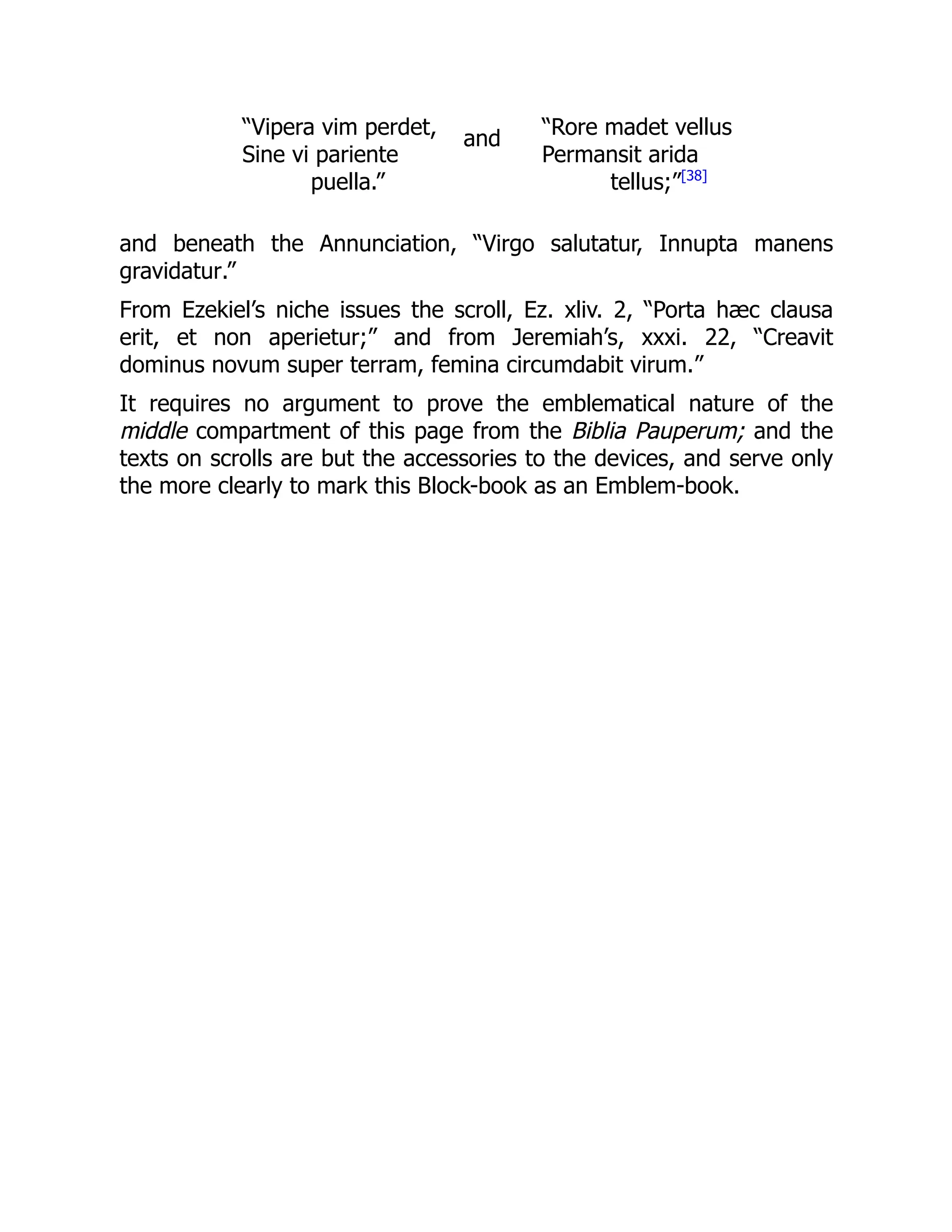 “Vipera vim perdet,
Sine vi pariente
puella.”
and “Rore madet vellus
Permansit arida
tellus;”[38]
and beneath the Annunciation, “Virgo salutatur, Innupta manens
gravidatur.”
From Ezekiel’s niche issues the scroll, Ez. xliv. 2, “Porta hæc clausa
erit, et non aperietur;” and from Jeremiah’s, xxxi. 22, “Creavit
dominus novum super terram, femina circumdabit virum.”
It requires no argument to prove the emblematical nature of the
middle compartment of this page from the Biblia Pauperum; and the
texts on scrolls are but the accessories to the devices, and serve only
the more clearly to mark this Block-book as an Emblem-book.
 