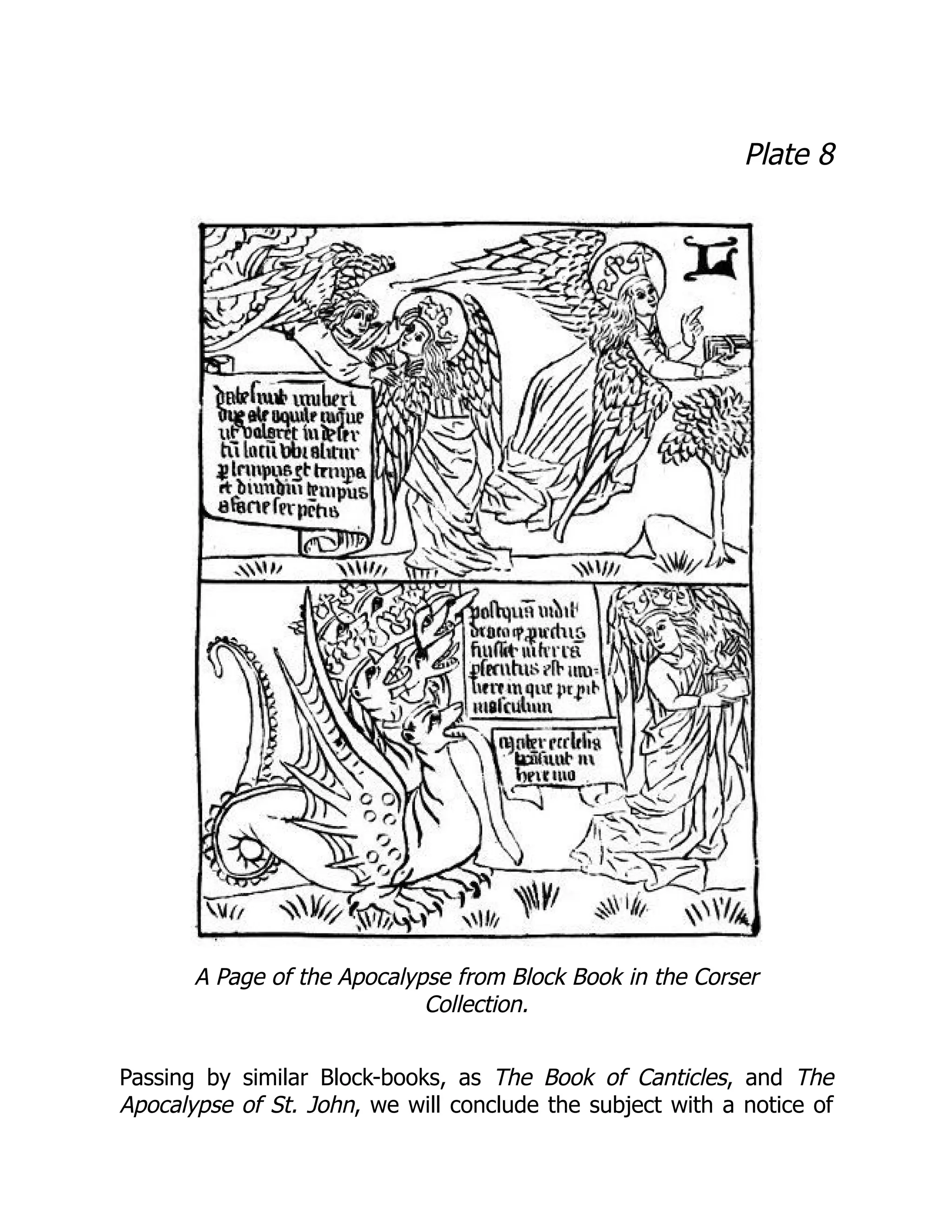 Plate 8
A Page of the Apocalypse from Block Book in the Corser
Collection.
Passing by similar Block-books, as The Book of Canticles, and The
Apocalypse of St. John, we will conclude the subject with a notice of
 