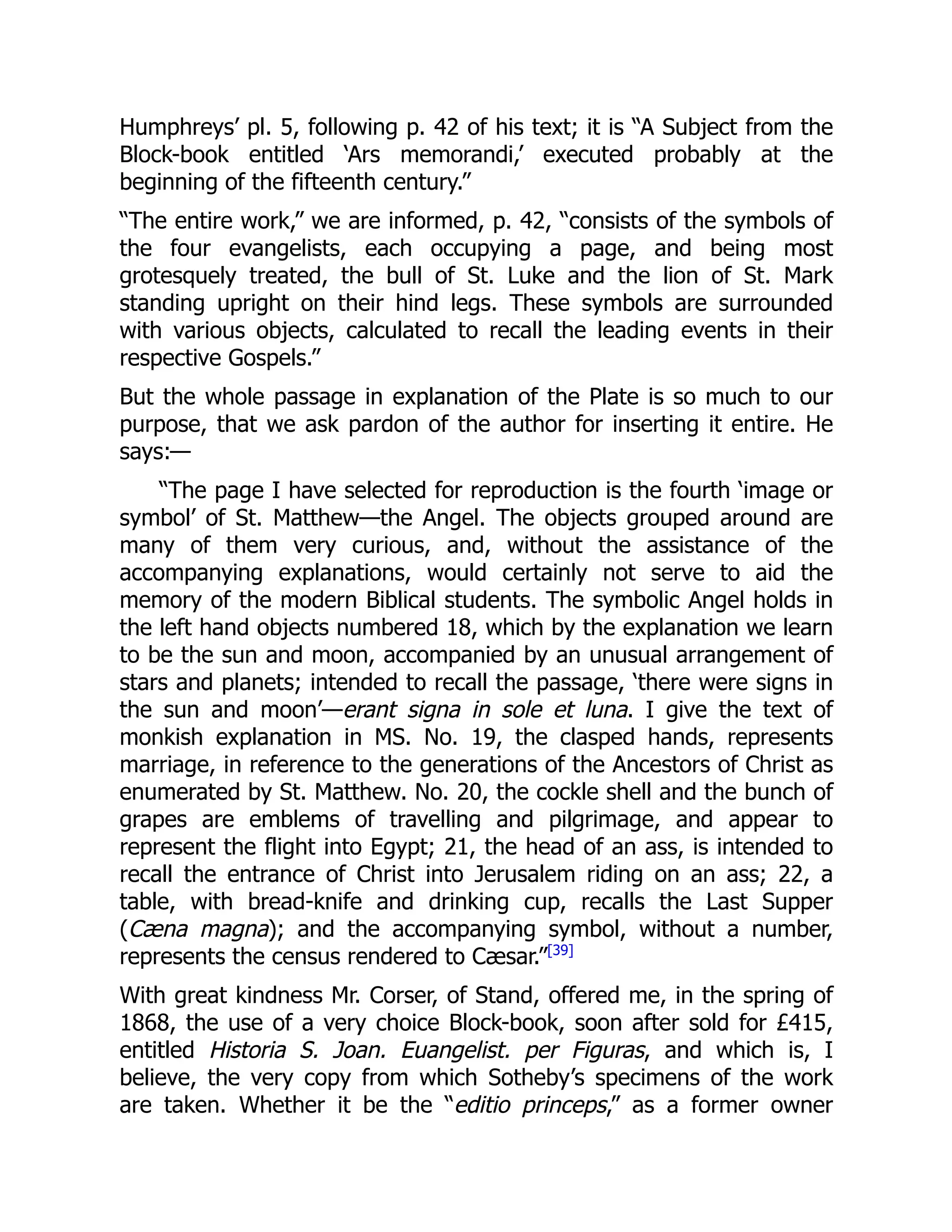 Humphreys’ pl. 5, following p. 42 of his text; it is “A Subject from the
Block-book entitled ‘Ars memorandi,’ executed probably at the
beginning of the fifteenth century.”
“The entire work,” we are informed, p. 42, “consists of the symbols of
the four evangelists, each occupying a page, and being most
grotesquely treated, the bull of St. Luke and the lion of St. Mark
standing upright on their hind legs. These symbols are surrounded
with various objects, calculated to recall the leading events in their
respective Gospels.”
But the whole passage in explanation of the Plate is so much to our
purpose, that we ask pardon of the author for inserting it entire. He
says:—
“The page I have selected for reproduction is the fourth ‘image or
symbol’ of St. Matthew—the Angel. The objects grouped around are
many of them very curious, and, without the assistance of the
accompanying explanations, would certainly not serve to aid the
memory of the modern Biblical students. The symbolic Angel holds in
the left hand objects numbered 18, which by the explanation we learn
to be the sun and moon, accompanied by an unusual arrangement of
stars and planets; intended to recall the passage, ‘there were signs in
the sun and moon’—erant signa in sole et luna. I give the text of
monkish explanation in MS. No. 19, the clasped hands, represents
marriage, in reference to the generations of the Ancestors of Christ as
enumerated by St. Matthew. No. 20, the cockle shell and the bunch of
grapes are emblems of travelling and pilgrimage, and appear to
represent the flight into Egypt; 21, the head of an ass, is intended to
recall the entrance of Christ into Jerusalem riding on an ass; 22, a
table, with bread-knife and drinking cup, recalls the Last Supper
(Cæna magna); and the accompanying symbol, without a number,
represents the census rendered to Cæsar.”[39]
With great kindness Mr. Corser, of Stand, offered me, in the spring of
1868, the use of a very choice Block-book, soon after sold for £415,
entitled Historia S. Joan. Euangelist. per Figuras, and which is, I
believe, the very copy from which Sotheby’s specimens of the work
are taken. Whether it be the “editio princeps,” as a former owner
 