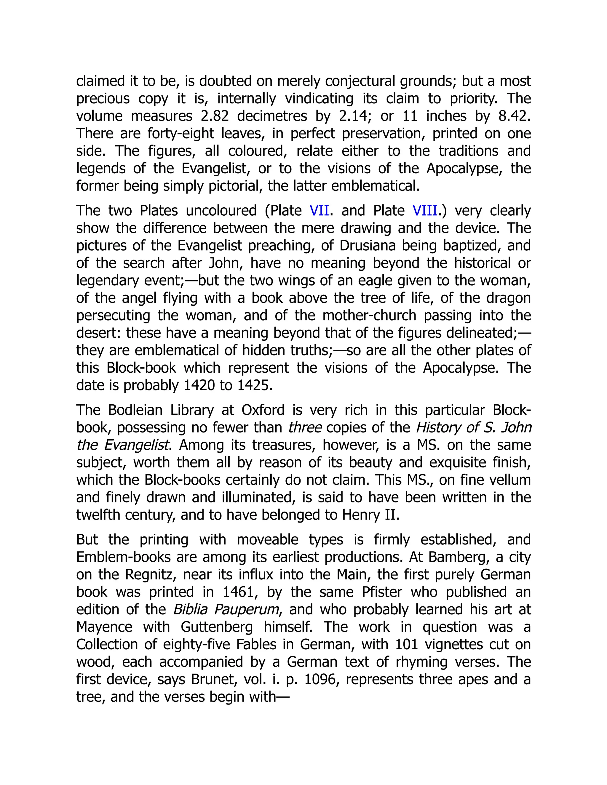 claimed it to be, is doubted on merely conjectural grounds; but a most
precious copy it is, internally vindicating its claim to priority. The
volume measures 2.82 decimetres by 2.14; or 11 inches by 8.42.
There are forty-eight leaves, in perfect preservation, printed on one
side. The figures, all coloured, relate either to the traditions and
legends of the Evangelist, or to the visions of the Apocalypse, the
former being simply pictorial, the latter emblematical.
The two Plates uncoloured (Plate VII. and Plate VIII.) very clearly
show the difference between the mere drawing and the device. The
pictures of the Evangelist preaching, of Drusiana being baptized, and
of the search after John, have no meaning beyond the historical or
legendary event;—but the two wings of an eagle given to the woman,
of the angel flying with a book above the tree of life, of the dragon
persecuting the woman, and of the mother-church passing into the
desert: these have a meaning beyond that of the figures delineated;—
they are emblematical of hidden truths;—so are all the other plates of
this Block-book which represent the visions of the Apocalypse. The
date is probably 1420 to 1425.
The Bodleian Library at Oxford is very rich in this particular Block-
book, possessing no fewer than three copies of the History of S. John
the Evangelist. Among its treasures, however, is a MS. on the same
subject, worth them all by reason of its beauty and exquisite finish,
which the Block-books certainly do not claim. This MS., on fine vellum
and finely drawn and illuminated, is said to have been written in the
twelfth century, and to have belonged to Henry II.
But the printing with moveable types is firmly established, and
Emblem-books are among its earliest productions. At Bamberg, a city
on the Regnitz, near its influx into the Main, the first purely German
book was printed in 1461, by the same Pfister who published an
edition of the Biblia Pauperum, and who probably learned his art at
Mayence with Guttenberg himself. The work in question was a
Collection of eighty-five Fables in German, with 101 vignettes cut on
wood, each accompanied by a German text of rhyming verses. The
first device, says Brunet, vol. i. p. 1096, represents three apes and a
tree, and the verses begin with—
 