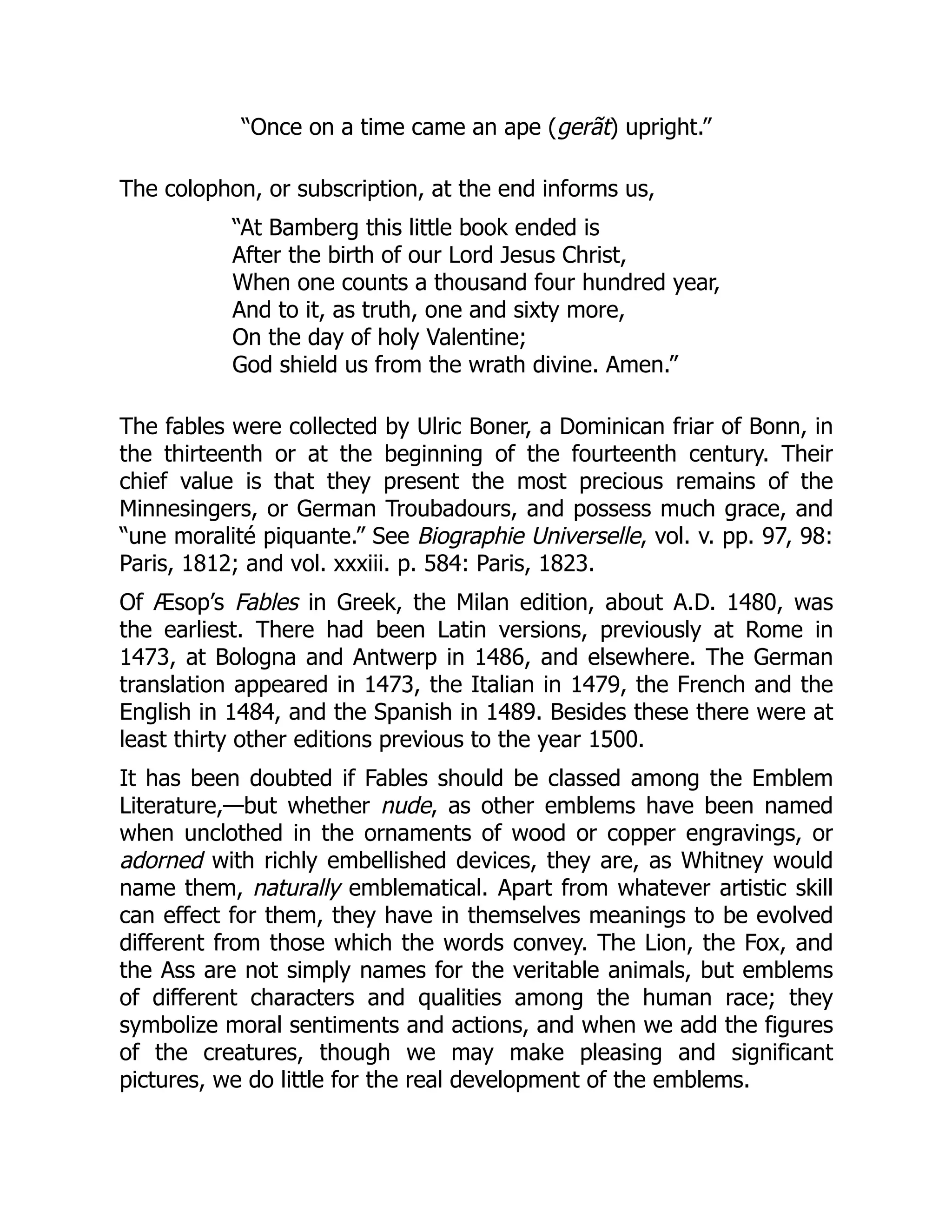 “Once on a time came an ape (gerãt) upright.”
The colophon, or subscription, at the end informs us,
“At Bamberg this little book ended is
After the birth of our Lord Jesus Christ,
When one counts a thousand four hundred year,
And to it, as truth, one and sixty more,
On the day of holy Valentine;
God shield us from the wrath divine. Amen.”
The fables were collected by Ulric Boner, a Dominican friar of Bonn, in
the thirteenth or at the beginning of the fourteenth century. Their
chief value is that they present the most precious remains of the
Minnesingers, or German Troubadours, and possess much grace, and
“une moralité piquante.” See Biographie Universelle, vol. v. pp. 97, 98:
Paris, 1812; and vol. xxxiii. p. 584: Paris, 1823.
Of Æsop’s Fables in Greek, the Milan edition, about A.D. 1480, was
the earliest. There had been Latin versions, previously at Rome in
1473, at Bologna and Antwerp in 1486, and elsewhere. The German
translation appeared in 1473, the Italian in 1479, the French and the
English in 1484, and the Spanish in 1489. Besides these there were at
least thirty other editions previous to the year 1500.
It has been doubted if Fables should be classed among the Emblem
Literature,—but whether nude, as other emblems have been named
when unclothed in the ornaments of wood or copper engravings, or
adorned with richly embellished devices, they are, as Whitney would
name them, naturally emblematical. Apart from whatever artistic skill
can effect for them, they have in themselves meanings to be evolved
different from those which the words convey. The Lion, the Fox, and
the Ass are not simply names for the veritable animals, but emblems
of different characters and qualities among the human race; they
symbolize moral sentiments and actions, and when we add the figures
of the creatures, though we may make pleasing and significant
pictures, we do little for the real development of the emblems.
 