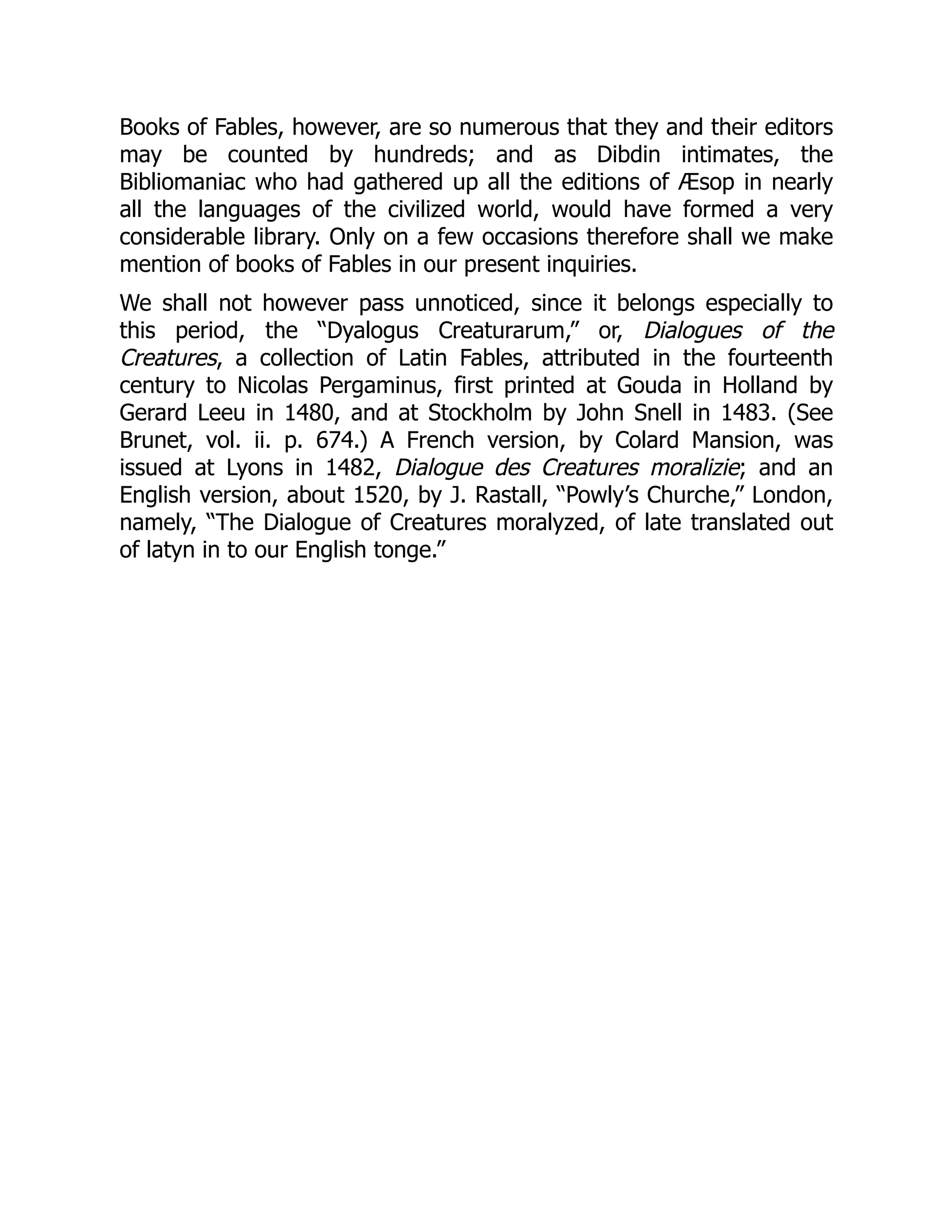 Books of Fables, however, are so numerous that they and their editors
may be counted by hundreds; and as Dibdin intimates, the
Bibliomaniac who had gathered up all the editions of Æsop in nearly
all the languages of the civilized world, would have formed a very
considerable library. Only on a few occasions therefore shall we make
mention of books of Fables in our present inquiries.
We shall not however pass unnoticed, since it belongs especially to
this period, the “Dyalogus Creaturarum,” or, Dialogues of the
Creatures, a collection of Latin Fables, attributed in the fourteenth
century to Nicolas Pergaminus, first printed at Gouda in Holland by
Gerard Leeu in 1480, and at Stockholm by John Snell in 1483. (See
Brunet, vol. ii. p. 674.) A French version, by Colard Mansion, was
issued at Lyons in 1482, Dialogue des Creatures moralizie; and an
English version, about 1520, by J. Rastall, “Powly’s Churche,” London,
namely, “The Dialogue of Creatures moralyzed, of late translated out
of latyn in to our English tonge.”
 