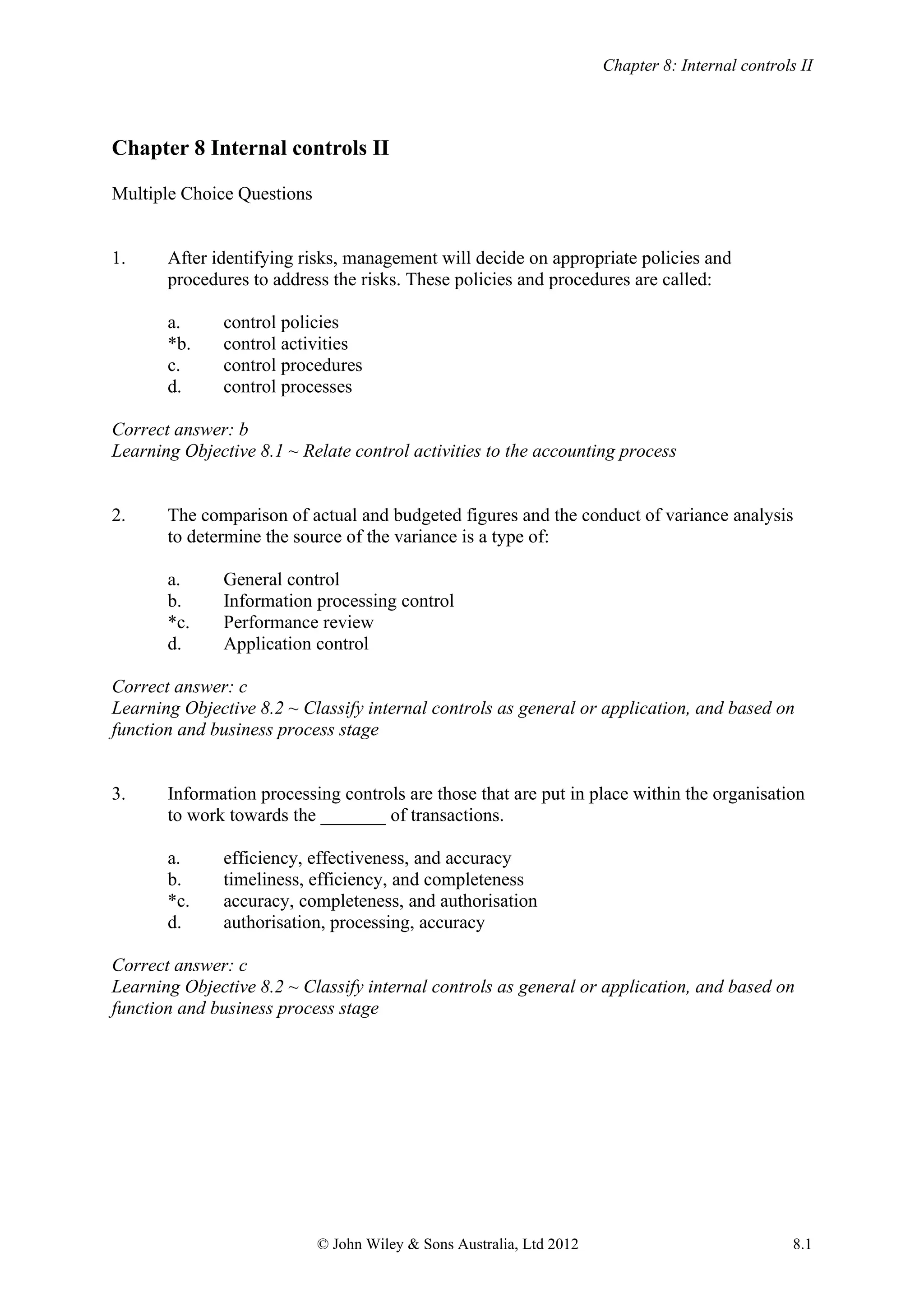 Chapter 8: Internal controls II
© John Wiley & Sons Australia, Ltd 2012 8.1
Chapter 8 Internal controls II
Multiple Choice Questions
1. After identifying risks, management will decide on appropriate policies and
procedures to address the risks. These policies and procedures are called:
a. control policies
*b. control activities
c. control procedures
d. control processes
Correct answer: b
Learning Objective 8.1 ~ Relate control activities to the accounting process
2. The comparison of actual and budgeted figures and the conduct of variance analysis
to determine the source of the variance is a type of:
a. General control
b. Information processing control
*c. Performance review
d. Application control
Correct answer: c
Learning Objective 8.2 ~ Classify internal controls as general or application, and based on
function and business process stage
3. Information processing controls are those that are put in place within the organisation
to work towards the _______ of transactions.
a. efficiency, effectiveness, and accuracy
b. timeliness, efficiency, and completeness
*c. accuracy, completeness, and authorisation
d. authorisation, processing, accuracy
Correct answer: c
Learning Objective 8.2 ~ Classify internal controls as general or application, and based on
function and business process stage
 