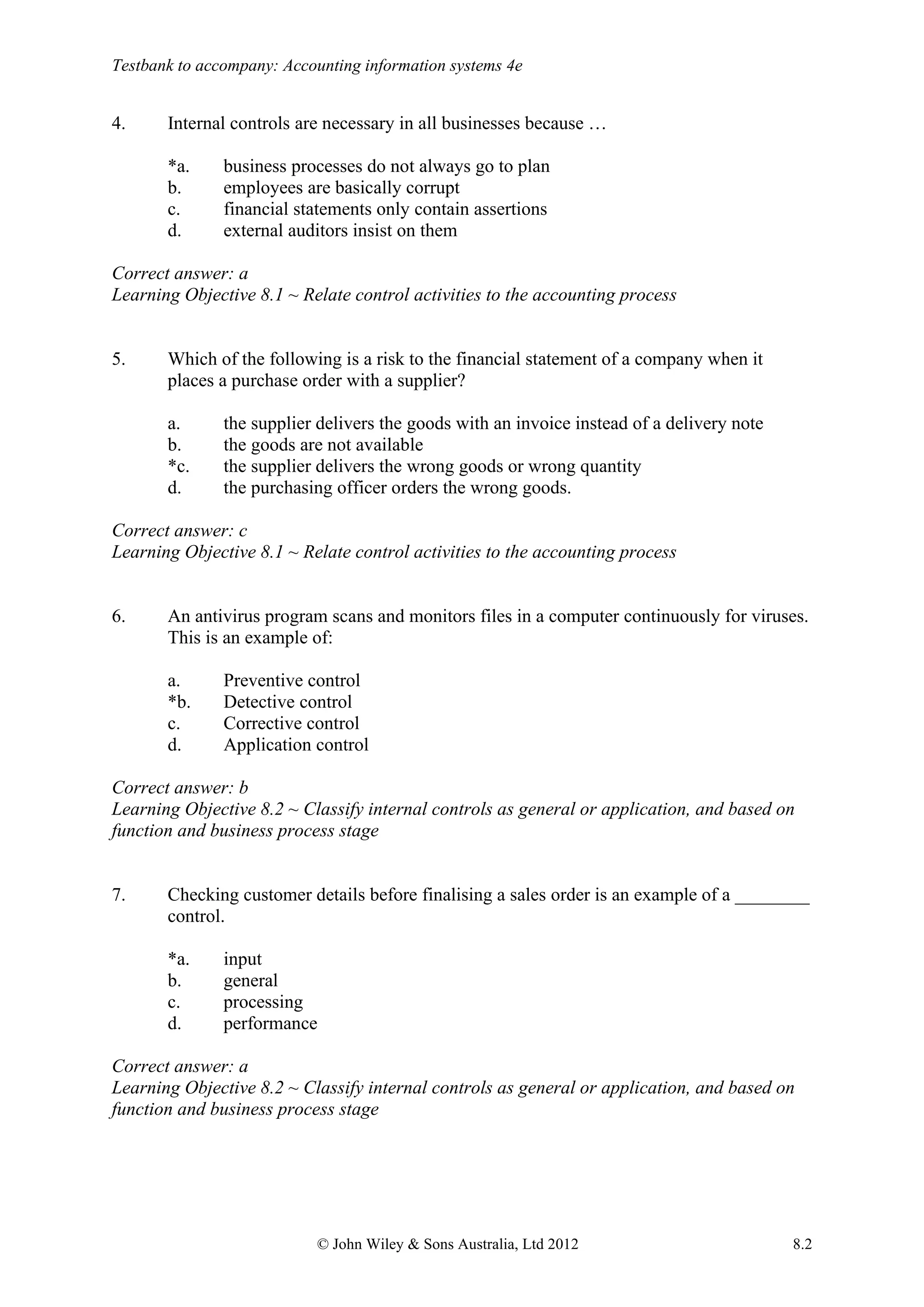 Testbank to accompany: Accounting information systems 4e
© John Wiley & Sons Australia, Ltd 2012 8.2
4. Internal controls are necessary in all businesses because …
*a. business processes do not always go to plan
b. employees are basically corrupt
c. financial statements only contain assertions
d. external auditors insist on them
Correct answer: a
Learning Objective 8.1 ~ Relate control activities to the accounting process
5. Which of the following is a risk to the financial statement of a company when it
places a purchase order with a supplier?
a. the supplier delivers the goods with an invoice instead of a delivery note
b. the goods are not available
*c. the supplier delivers the wrong goods or wrong quantity
d. the purchasing officer orders the wrong goods.
Correct answer: c
Learning Objective 8.1 ~ Relate control activities to the accounting process
6. An antivirus program scans and monitors files in a computer continuously for viruses.
This is an example of:
a. Preventive control
*b. Detective control
c. Corrective control
d. Application control
Correct answer: b
Learning Objective 8.2 ~ Classify internal controls as general or application, and based on
function and business process stage
7. Checking customer details before finalising a sales order is an example of a ________
control.
*a. input
b. general
c. processing
d. performance
Correct answer: a
Learning Objective 8.2 ~ Classify internal controls as general or application, and based on
function and business process stage
 