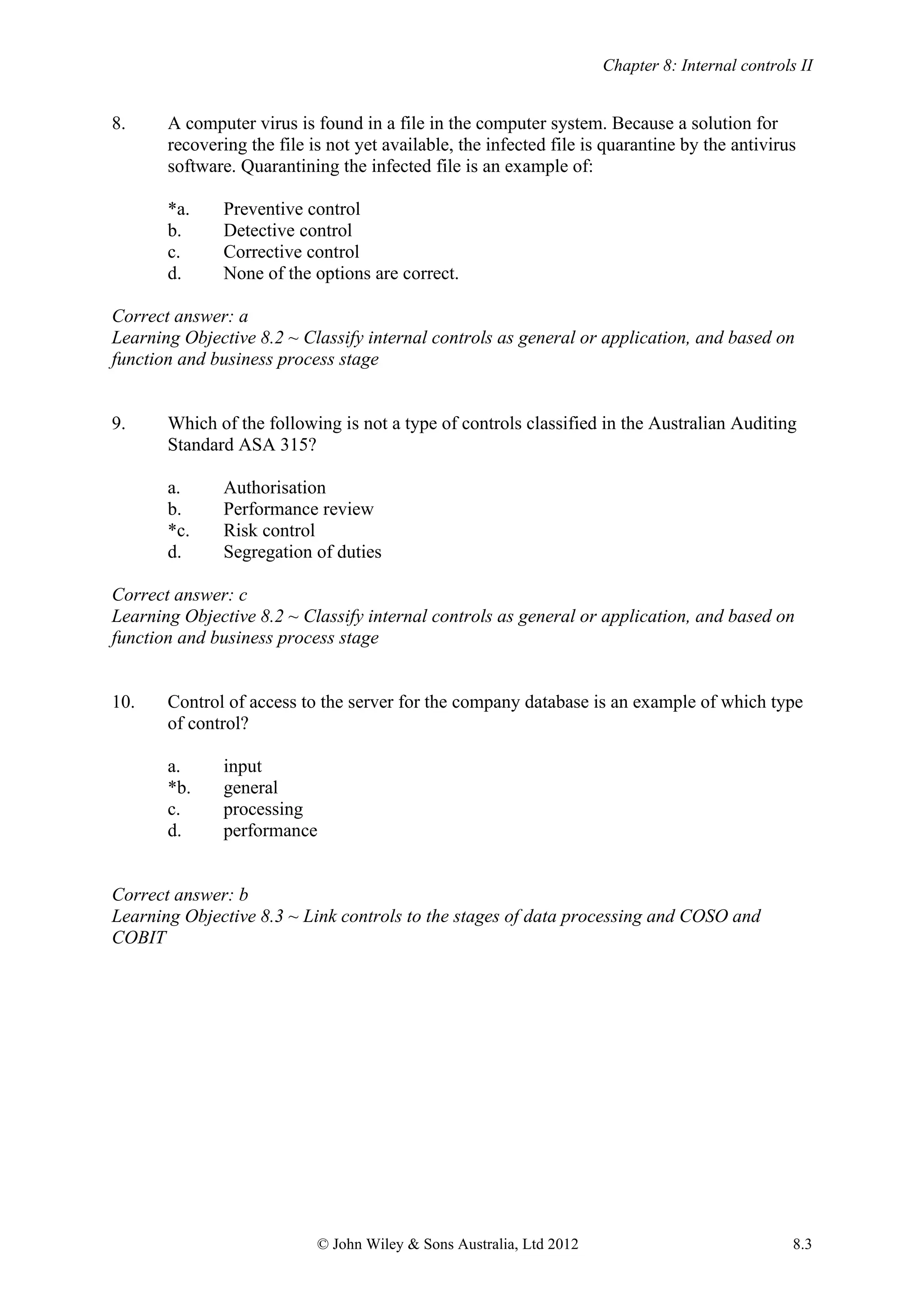 Chapter 8: Internal controls II
© John Wiley & Sons Australia, Ltd 2012 8.3
8. A computer virus is found in a file in the computer system. Because a solution for
recovering the file is not yet available, the infected file is quarantine by the antivirus
software. Quarantining the infected file is an example of:
*a. Preventive control
b. Detective control
c. Corrective control
d. None of the options are correct.
Correct answer: a
Learning Objective 8.2 ~ Classify internal controls as general or application, and based on
function and business process stage
9. Which of the following is not a type of controls classified in the Australian Auditing
Standard ASA 315?
a. Authorisation
b. Performance review
*c. Risk control
d. Segregation of duties
Correct answer: c
Learning Objective 8.2 ~ Classify internal controls as general or application, and based on
function and business process stage
10. Control of access to the server for the company database is an example of which type
of control?
a. input
*b. general
c. processing
d. performance
Correct answer: b
Learning Objective 8.3 ~ Link controls to the stages of data processing and COSO and
COBIT
 