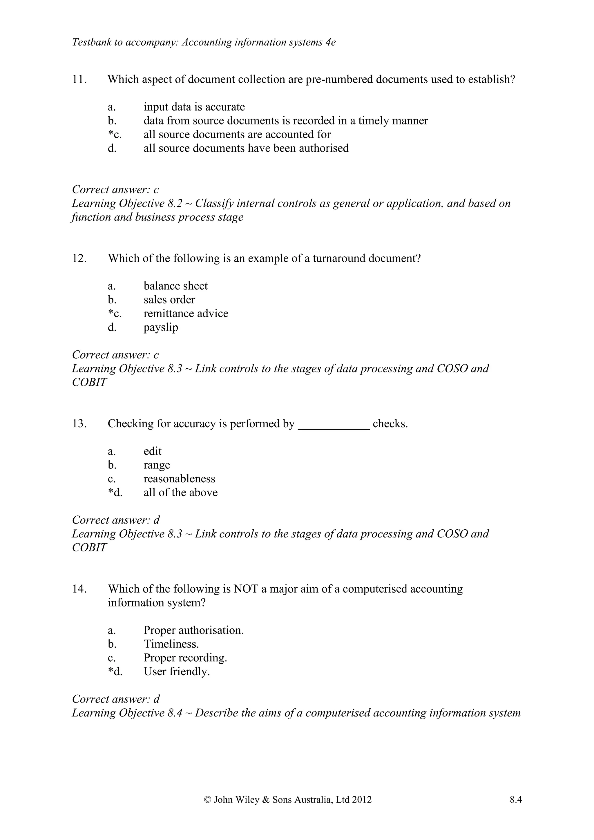 Testbank to accompany: Accounting information systems 4e
© John Wiley & Sons Australia, Ltd 2012 8.4
11. Which aspect of document collection are pre-numbered documents used to establish?
a. input data is accurate
b. data from source documents is recorded in a timely manner
*c. all source documents are accounted for
d. all source documents have been authorised
Correct answer: c
Learning Objective 8.2 ~ Classify internal controls as general or application, and based on
function and business process stage
12. Which of the following is an example of a turnaround document?
a. balance sheet
b. sales order
*c. remittance advice
d. payslip
Correct answer: c
Learning Objective 8.3 ~ Link controls to the stages of data processing and COSO and
COBIT
13. Checking for accuracy is performed by ____________ checks.
a. edit
b. range
c. reasonableness
*d. all of the above
Correct answer: d
Learning Objective 8.3 ~ Link controls to the stages of data processing and COSO and
COBIT
14. Which of the following is NOT a major aim of a computerised accounting
information system?
a. Proper authorisation.
b. Timeliness.
c. Proper recording.
*d. User friendly.
Correct answer: d
Learning Objective 8.4 ~ Describe the aims of a computerised accounting information system
 