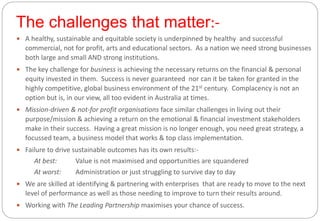 The challenges that matter:-
3
 A healthy, sustainable and equitable society is underpinned by healthy and successful
commercial, not for profit, arts and educational sectors. As a nation we need strong businesses
both large and small AND strong institutions.
 The key challenge for business is achieving the necessary returns on the financial & personal
equity invested in them. Success is never guaranteed nor can it be taken for granted in the
highly competitive, global business environment of the 21st century. Complacency is not an
option but is, in our view, all too evident in Australia at times.
 Mission-driven & not-for profit organisations face similar challenges in living out their
purpose/mission & achieving a return on the emotional & financial investment stakeholders
make in their success. Having a great mission is no longer enough, you need great strategy, a
focussed team, a business model that works & top class implementation.
 Failure to drive sustainable outcomes has its own results:-
At best: Value is not maximised and opportunities are squandered
At worst: Administration or just struggling to survive day to day
 We are skilled at identifying & partnering with enterprises that are ready to move to the next
level of performance as well as those needing to improve to turn their results around.
 Working with The Leading Partnership maximises your chance of success.
 