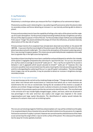 X-rayPhotometry
Background
Photometry is a technique where you measure the flux in brightness of an astronomical object.
Photometrycouldbe used in detectingthe x-rayscatteringandfluorescence whenthe planetenters
its secondary eclipse and hence detecting an increase in x-ray intensity and being able to detect a
planet.
Primaryandsecondarytransits have the capabilityof tellingusthe radiusof the planetand the make-
up of itsouteratmosphere.Forthe primaryeclipsetransitingmethod,the dipinbrightnesscantellus
the size of the objectaspassesinfrontof thestar.Forthesecondaryeclipse method,wecouldpossibly
finda wayto “image”the planetanddetectthe shape of itfrom the reflections,ashasbeendone by
observations of the day side of Jupiter.
Primary eclipse transits of an exoplanet have already been observed once before on the planet HD
189733b. It wasseenthatthe transitdepthof the planetwas6-8% ratherthan2.41% whenthe same
planetwasobservedwithvisiblelight. Thisisdue tothe atmosphere of the planetscatteringsome of
the x-rayscausingittoappearopaque.Thismeansyoucan potentiallydiscoverexoplanetsmore easily
due to a greater dip in the light curve during transit.
Secondaryeclipse transitinghasneverbeenusedbefore andwoulddependonwhetherthe intensity
of the planetisnegligible compared tothe intensityof x-raysfromthe star. For our sun, the amount
of x-ray flux seems to average at around 10-8
watts per m2
. The x-ray flux on Jupiter for its aurora is
between 1 and 4 gigawatts which would calculate to 6.5x10-20
watts per m2
however, the x-ray
emissionswouldbe more concentratednearthe polesmeaningthe intensitywouldbe greaterhere,
and thisisdisregardingthe scatteringof the sun’sx-raysoff Jupiter’satmosphere. Thereforealthough
direct images may not be possible,it may be possible to detect an increase in brightness during a
secondary eclipse.
Potential for X-ray spectroscopy
X-ray spectroscopycanbe carried out by studyingcharge exchange.10
Charge exchange emissioncan
occur when ions interact with neutral atoms or molecules from which one or more electrons are
transferred to the ion into an excited state. During the de-excitationof the electron a cascade of
photons are emitted. Charge exchange results in photon emissions at energies characteristic of the
ionsinvolved.A lineemissionspectracanthenbe carriedouttoidentifythe ions.8
The ionsthatresult
in the emission of X-rays include highly-charged oxygen, carbon, and neon, which are all present in
low percentages in the solar wind but also sulphur and oxygen also originate in the Jovian
magnetosphere and large Jupiter-like planets. The identification of sulphur would indicate the
presence of a volcanic moon such as Io orbiting Jupiter.
The ionsare carriedalongmagneticfieldlinesandprecipitate soX-rayswill be emittednearthe poles.
If an exoplanetdepictsthese characteristicswe will be able todetermine the presence of amagnetic
fieldandanexomoonif sulphurispresent.Howeverwe cannotknowthe orbitaldistanceof the moon
as we cannotmap the originof the x-rayson tothe surface of the planet.Thisisbecause the planetis
too far away for it to be spatially resolved.
 