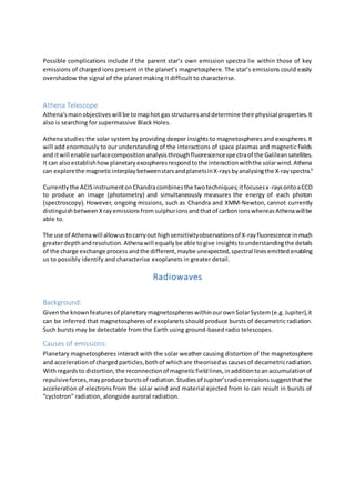 Possible complications include if the parent star’s own emission spectra lie within those of key
emissions of charged ions present in the planet’s magnetosphere. The star’s emissions could easily
overshadow the signal of the planet making it difficult to characterise.
Athena Telescope
Athena'smainobjectives will be tomaphot gas structuresanddetermine theirphysical properties.It
also is searching for supermassive Black Holes.
Athena studies the solar system by providing deeper insights to magnetospheres and exospheres.It
will add enormously to our understanding of the interactions of space plasmas and magnetic fields
and itwill enable surfacecompositionanalysisthroughfluorescencespectraof the Galileansatellites.
It can alsoestablishhowplanetaryexospheresrespondtothe interactionwiththe solarwind.Athena
can explorethe magneticinterplaybetweenstarsandplanetsinX-raysbyanalysingthe X-rayspectra.9
Currentlythe ACISinstrumentonChandracombinesthe twotechniques;itfocusesx-raysontoaCCD
to produce an image (photometry) and simultaneously measures the energy of each photon
(spectroscopy). However, ongoing missions, such as Chandra and XMM-Newton, cannot currently
distinguishbetween Xrayemissionsfrom sulphurionsand thatof carbonionswhereasAthenawillbe
able to.
The use of Athenawill allowustocarryout highsensitivityobservationsof X-rayfluorescence inmuch
greaterdepthandresolution.Athenawill equallybe able togive insightstounderstandingthe details
of the charge exchange process andthe different,maybe unexpected,spectral linesemitted enabling
us to possibly identify and characterise exoplanets in greater detail.
Radiowaves
Background:
Giventhe knownfeaturesof planetarymagnetosphereswithinourownSolarSystem(e.g.Jupiter),it
can be inferred that magnetospheres of exoplanets should produce bursts of decametric radiation.
Such bursts may be detectable from the Earth using ground-based radio telescopes.
Causes of emissions:
Planetary magnetospheres interact with the solar weather causing distortion of the magnetosphere
and accelerationof chargedparticles,bothof whichare theorisedascausesof decametricradiation.
Withregardsto distortion,the reconnectionof magneticfieldlines,inadditiontoanaccumulationof
repulsiveforces,mayproduce burstsof radiation.Studiesof Jupiter’sradioemissionssuggestthatthe
acceleration of electrons from the solar wind and material ejected from Io can result in bursts of
“cyclotron” radiation, alongside auroral radiation.
 