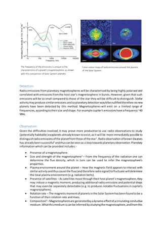 Detection:
Radio emissions from planetary magnetospheres will be characterised by being highly polarised and
correlated with emissions from the host star’s magnetosphere in bursts. However, given that such
emissions will be so small compared to those of the star they will be difficult to distinguish. Stellar
activitymayproduce similaremissions andsoplanetarydetectionwouldbe nullifiedtherefore nonew
planets have been detected by this method. Magnetospheres will emit on a limited range of
frequencies,accordingtotheirsize andshape.For example Jupiter’semissionshave afrequency~40
MHz.
Observation:
Given the difficulties involved, it may prove more productive to use radio observations to study
(potentially habitable) exoplanets alreadyknownto exist,as it will be more immediately possible to
distinguishradioemissionsof the planetfromthose of the star1
.Radioobservationof browndwarves
has alreadybeensuccessful2
andthuscanbe seenas a steptowardsplanetaryobservation.Planetary
information which can be provided includes:-
 Presence of a magnetosphere.
 Size and strength of the magnetosphere3
– From the frequency of the radiation one can
determine the flux density, which in turn can be used to infer the magnetosphere’s
properties.
 Plasma environment around the planet – How the magnetic field appears to interact with
stellaractivityandthuscause the flux (andthereforeradiosignal)tofluctuate will determine
the local plasma environment (e.g. radiation belts).
 Presence of satellites – As satellites move through their host planet’smagnetosphere,they
may induce a magnetic moment, producing additional radio emissions and potential drops
that may even be separately detectable (e.g. Io produces notable fluctuations in Jupiter’s
magnetosphere).
 Rotationrate – The magneticmomentof planetsinthe Solar Systemhasbeenfoundtobe a
function of their rotation rate and mass.
 Composition4
–Magnetospheresare generatedbyadynamoeffectof acirculatingconductive
medium.Whatthismediumiscanbe inferredbystudyingthe magnetosphere,andfromthis
False-colour maps of radioemissions around the planets
of the Solar System.
The frequency of the emissions is unique to the
characteristics of a planet’s magnetosphere, as shown
with this comparison of Solar System planets.
 