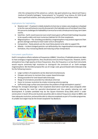 infer the compositionof the planet as a whole. Gas giant planets (e.g. Saturn) will have a
medium of metallic hydrogen; “ocean planets” or “ice giants” (e.g. Uranus, GJ 1214 b) will
have superfluid volatiles; and rocky planets (e.g. Earth) will have molten metal.
Implications for habitability:
 Rotationrate5
–If aplanetistidally-lockedtoitshoststarorrotates veryslowly(asistheorised
to be the case withplanetsrecentlydiscoveredinthe habitable zone of reddwarf stars) then
thispresentschallengesforhabitabilityintermsof anerraticclimatepronetolong-termstorm
events.
 Satellites–Earth-sizedmoons(orevensmall moonsgivensufficienttidal heating) mayprove
to be equally viable and more numerous habitats for life than exoplanets.
 Magnetosphere – The shielding provided by a magnetosphere may protect organisms from
genetic damage and help to retain water and an atmosphere.
 Composition – Rocky planets are the most likely planets to be able to support life.
 Albedo – Incident charged particles not deflectedby the magnetosphere encourage cloud
formation, thus increasing albedo and reducing surface temperature.
Instrument specification:
Earth’sionosphere reflectsradiationatfrequencies≤10MHz6
,therefore,if habitableplanetsare taken
to have analogous magnetospheres, they should also emit at similar frequencies. However, Earth’s
atmosphere has a high opacity at these frequencies. Also, the frequency is so low that instruments
would require extremely high resolution to distinguish the emissions of an Earth-analogue
magnetosphere. We therefore propose the use of a large-scale, ground-based radio telescope array
for the following reasons:-
 Large numbers of exoplanets can be observed simultaneously
 Cheaper and easier to maintain than a space-based telescope
 Strong precedent for land-based radio telescopy
 Range of orientations provided my individual antennae
 Easier to increase resolution by simply increasing antenna spacing
 Sufficiently large surface area overcomes the problem of high atmospheric opacity7
.
Perhaps the strongest advantage is that exoplanet observation could take place alongside other
projects, reducing the need for specialist development and thus greatly reducing cost and
development. A suitable candidate may be the Square Kilometre Array (SKA) which is under
construction in South Africa and Australia would be able to detect frequencies down to 8MHz and
have adequate resolution,andwouldbe able to observe exoplanetsaspart of itswiderprogramme.
A suitable test target may be the known exoplanet Tau Bootes b.
Artist’s impression of the completed SKA at night.Data on the decametric radio emissions of
Jupiter from the Ulysses mission.
 