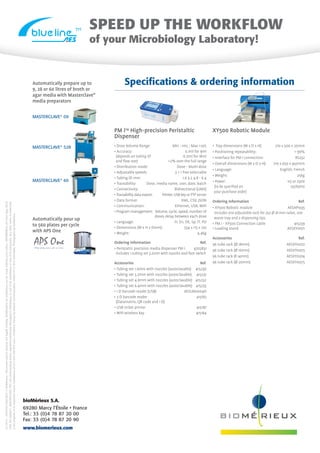 PM iTM
High-precision Peristaltic
Dispenser
XY500 Robotic Module
• Dose Volume Range:	 Min : 1mL ; Max 20L
• Accuracy:	 0.1ml for 9ml
(depends on tubing ID	 0.2ml for 18ml
and flow rate)	 2% over the full range
• Distribution mode:	 Dose - Multi-dose
• Adjustable speeds	 3 + 1 free selectable
• Tubing ID mm:	 1.6 3.2 4.8 - 6.4
• Traceability:	 Dose, media name, user, date, batch
• Connectivity:	 Bidirectional (LIMS)
• Traceability dataexport:	 Printer, USBkeyor FTP server
• Data format:	 XML, CSV, JSON
• Communication:	 Ethernet, USB, WIFI
• Program management:	 Volume, cycle, speed, number of
doses delay between each dose
• Language:	 Fr, En, DE, Sp, IT, PO
• Dimensions (W x H x Dmm):	 334 x 115 x 120
• Weight:	 4.4kg
Ordering information	 Ref.
• Peristaltic precision media dispenser PM i	 4702831
includes 1 tubing set 3.2mm with nozzles and foot switch
Accessories	 Ref.
• Tubing set 1.6mm with nozzles (autoclavable)	 415230
• Tubing set 3.2mm with nozzles (autoclavable)	 415231
• Tubing set 4.8mm with nozzles (autoclavable)	 415232
• Tubing set 6.4mm with nozzles (autoclavable) 415233
• 1 D barcode reader (USB)	 AESLM0004D
• 2 D barcode reader	 415182
(Datamatrix, QR code and 1 D)
• USB ticket printer	 415187
• WIFI wireless key	 415184
• Tray dimensions (W x D x H):	 710 x 500 x 20mm
• Positioning repeatability:	  99%
• Interface for PM i connection:	 RS232
• Overall dimensions (W x D x H):	 710 x 650 x 450mm
• Language:	 English, French
• Weight:	 25kg
• Power:	 115 or 230V
(to be specified on	 50/60Hz
your purchase order)
Ordering Information	 Ref.
• XY500 Robotic module	 AESAP1035
includes one adjustable rack for 252 Ø 18 mm tubes, one
waste tray and 2 dispensing tips.
• PM i - XY500 Connection cable	 415239
• Loading stand	 AESXY0071
Accessories	 Ref.
96 tube rack (Ø 18mm)	 AESXY0072
96 tube rack (Ø 16mm)	 AESXY0073
96 tube rack Ø 14mm)	 AESXY0074
96 tube rack (Ø 20mm)	 AESXY0075
Automatically prepare up to
9, 28 or 60 litres of broth or
agar media with Masterclave®
media preparators
Automatically pour up
to 560 plates per cycle
with APS One
MASTERCLAVE®
09
MASTERCLAVE®
528
MASTERCLAVE®
60
Specifications  ordering information
TM SPEED UP THE WORKFLOW
of your Microbiology Laboratory!
APS OneThe only one all in one
01/2015-9307020006/GB/A©bioMérieux•Documentand/orpicturesnotlegallybinding.ModificationsbybioMérieuxcanbemadewithoutpriornotice•BIOMERIEUX,thebluelogo,BLUE
LINE,thestylisedI,MASTERCLAVE,PMIareusedpendingand/orregisteredtrademarksbelongingtobioMérieux,oroneofitssubsidiariesoroneofitscompanies.Anyothernameortrademark
isthepropertyofitsrespectiveowner.bioMérieuxSA673620399RCSLyon/PrintedinFrancebyMassonCommunication4388319127RCSSaint-Malo.PhotographsbybioMérieux.
bioMérieux S.A.
69280 Marcy l’Étoile • France
Tel.: 33 (0)4 78 87 20 00
Fax: 33 (0)4 78 87 20 90
www.biomerieux.com
 