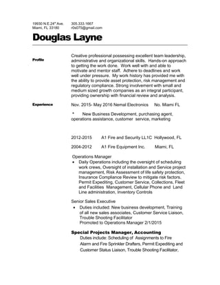 19930 N.E.24th
Ave.
Miami, FL 33180
305.333.1667
r0s075@gmail.com
Douglas Layne
Profile
Creative professional possessing excellent team leadership,
administrative and organizational skills. Hands-on approach
to getting the work done. Work well with and able to
motivate and mentor staff. Adhere to deadlines and work
well under pressure. My work history has provided me with
the ability to provide asset protection, risk management and
regulatory compliance. Strong involvement with small and
medium sized growth companies as an integral participant,
providing ownership with financial review and analysis.
Experience Nov. 2015- May 2016 Nemal Electronics No. Miami FL
* New Business Development, purchasing agent,
operations assistance, customer service, marketing
2012-2015 A1 Fire and Security LL1C Hollywood, FL
2004-2012 A1 Fire Equipment Inc. Miami, FL
Operations Manager
• Daily Operations including the oversight of scheduling
work crews, Oversight of installation and Service project
management, Risk Assessment of life safety protection,
Insurance Compliance Review to mitigate risk factors.
Permit Expediting, Customer Service, Collections, Fleet
and Facilities Management, Cellular Phone and Land
Line administration, Inventory Controls
Senior Sales Executive
• Duties included: New business development, Training
of all new sales associates, Customer Service Liaison,
Trouble Shooting Facilitator
Promoted to Operations Manager 2/1/2015
Special Projects Manager, Accounting
Duties include: Scheduling of Assignments to Fire
Alarm and Fire Sprinkler Drafters, Permit Expediting and
Customer Status Liaison, Trouble Shooting Facilitator,
 
