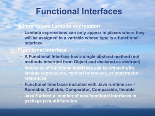 Functional Interfaces
• Where to use Lambda expression
– Lambda expressions can only appear in places where they
will be assigned to a variable whose type is a functional
interface
• Functional Interface
– A Functional Interface has a single abstract method (not
methods inherited from Object and declared as abstract)
– Instances of functional interfaces can be created with
lambda expressions, method references, or constructor
references
– Functional Interfaces included with Java runtime are –
Runnable, Callable, Comparator, Comparable, Iterable
– Java 8 added a number of new functional interfaces in
package java.util.function
 