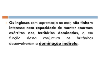 Os ingleses com supremacia no mar, não tinham
interesse nem capacidade de manter enormes
exércitos nos territórios dominados, e em
função dessa conjuntura os britânicos
desenvolveram a dominação indireta.
 