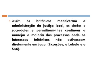 Assim os britânicos mantiveram a
administração da justiça local, os chefes e
sacerdotes e permitiram-lhes continuar a
manejar a maioria dos processos onde os
interesses britânicos não estivessem
diretamente em jogo. (Exceções, o Lobola e o
Satí).
 