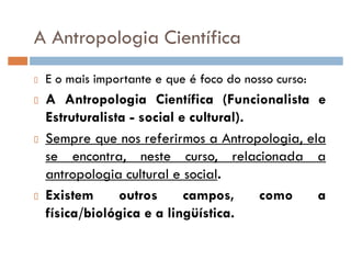 A Antropologia Científica
E o mais importante e que é foco do nosso curso:
A Antropologia Científica (Funcionalista e
Estruturalista - social e cultural).
Sempre que nos referirmos a Antropologia, ela
se encontra, neste curso, relacionada a
antropologia cultural e social.
Existem outros campos, como a
física/biológica e a lingüística.
 