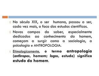 No século XIX, o ser humano, passou a ser,
cada vez mais, o foco dos estudos científicos.
Novos campos do saber, especialmente
dedicados ao conhecimento do homem,
começam a surgir como a sociologia, a
psicologia e ANTROPOLOGIA.
Etimologicamente, o termo antropologia
(anthropos, homem; logos, estudo) significa
estudo do homem.
 