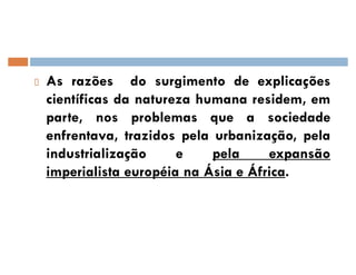 As razões do surgimento de explicações
científicas da natureza humana residem, em
parte, nos problemas que a sociedade
enfrentava, trazidos pela urbanização, pela
industrialização e pela expansão
imperialista européia na Ásia e África.
 