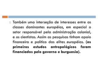 Também uma interseção de interesses entre as
classes dominantes européias, em especial o
setor responsável pela administração colonial,
e os cientistas. Assim as pesquisas tinham apoio
financeiro e político das elites européias. (os
primeiros estudos antropológicos foram
financiados pelo governo e burguesia).
 