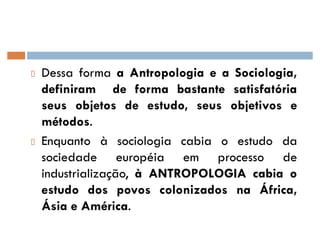 Dessa forma a Antropologia e a Sociologia,
definiram de forma bastante satisfatória
seus objetos de estudo, seus objetivos e
métodos.
Enquanto à sociologia cabia o estudo da
sociedade européia em processo de
industrialização, à ANTROPOLOGIA cabia o
estudo dos povos colonizados na África,
Ásia e América.
 