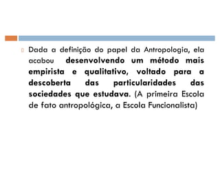 Dada a definição do papel da Antropologia, ela
acabou desenvolvendo um método mais
empirista e qualitativo, voltado para a
descoberta das particularidades das
sociedades que estudava. (A primeira Escola
de fato antropológica, a Escola Funcionalista)
 